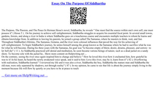 Essay On The Purpose Of Siddhartha
The Purpose, The Passion, and The Peace In Herman Hesse's novel, Siddhartha, he reveals " One must find the source within one's own self, one must
possess it" ( Hesse 5 ) . On his journey to achieve self–enlightenment, Siddhartha struggles to acquire his essential focal point. In several small towns,
gardens, forests, and along a river in India is where Siddhartha goes on a treacherous course and encounters multiple teachers to whom he learns and
obtains knowledge from. In addition to leaving his parents, he joined a group called The Samanas, where he masters to think, wait, and fast.
Throughout Siddhartha's lifetime, The Samanas, Gotama, and the river were colossal influences that paved the way for his achieving of
self–enlightenment. To begin Siddhartha's journey, he unites himself among the group known as the Samanas where he had to sacrifice what he was
for what he will become. During his three years with the Samanas, his goal was "to become empty of thirst, desire, dreams, pleasure, and sorrow– to
let Self die" ( 11 ). As Siddhartha practiced self–denial and meditation, he soon became various beings of nature, such as a dead jackal on a sandy
shore. To become sole with the jackal he... Show more content on Helpwriting.net ...
On the contrary, seeing the river once again inspired him to change and believe " How he loved this river how it enchanted him, how grateful he
was to it! In his heart, he heard the newly awakened voice speak, and it said to him: Love this river, stay by it, learn from it" ( 82 ). Overflowing
with realization, Siddhartha learned " I reviewed my life and it was also a river, Siddhartha the boy, Siddhartha the mature man and Siddhartha the
old man, were only separated by shadows, not through reality" ( 87 ). In my opinion, he came to see that life is about the journey simply living in the
moment because life will flow by quietly so you have to be at peace to reach
... Get more on HelpWriting.net ...
 
