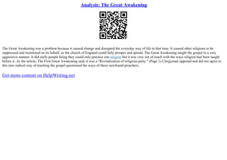 Analysis: The Great Awakening
The Great Awakening was a problem because it caused change and disrupted the everyday way of life in that time. It caused other religions to be
suppressed and monitored on its behalf, so the church of England could fully prosper and spread. The Great Awakening taught the gospel in a very
aggressive manner. It did unify people being they could only practice one religion but it was very out of touch with the ways religion had been taught
before it. As the article, The First Great Awakening said, it was a "Revitalization of religious piety." (Page 1) Clergyman opposed and did not agree to
this new radical way of teaching the gospel questioned the ways of these newfound preachers.
Get more content on HelpWriting.net
 