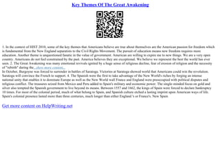 Key Themes Of The Great Awakening
1. In the context of HIST 2010, some of the key themes that Americans believe are true about themselves are the American passion for freedom which
is fundamental from the New England separatists to the Civil Rights Movement. The pursuit of education means new freedom requires more
education. Another theme is unquestioned fanatic in the value of government. American are willing to expire me to new things. We are a very open
country. Americans do not feel constrained by the past. America believes they are exceptional. We believe we represent the best the world has ever
seen. 2. The Great Awakening was many emotional revivals ignited by a huge sense of religious decline, fear of erosion of religion and the necessity
of "rebirth" during the...show more content...
In October, Burgoyne was forced to surrender in battles of Saratoga. Victories at Saratoga showed world that Americans could win the revolution.
Saratoga will convince the French to support. 4. The Spanish were the first to take advantage of the New World's riches by forging an intense
national unity that enables it to dominate Europe as well as the New World wall France and England were preoccupied with political disputes and
religious conflict. The treasures seized from Mexico and Peru added to Spain's military and economic power. The single–minded focus on gold and
silver also tempted the Spanish government to live beyond its means. Between 1557 and 1662, the kings of Spain were forced to declare bankruptcy
10 times. For most of the colonial period, much of what belong to Spain, and Spanish culture etched a lasting imprint upon American ways of life.
Spain's colonial presence lasted more than three centuries, much longer than either England 's or France's. New Spain
Get more content on HelpWriting.net
 