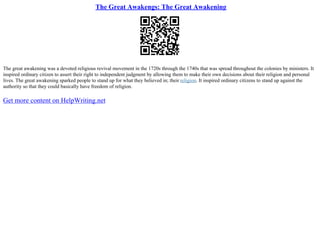 The Great Awakengs: The Great Awakening
The great awakening was a devoted religious revival movement in the 1720s through the 1740s that was spread throughout the colonies by ministers. It
inspired ordinary citizen to assert their right to independent judgment by allowing them to make their own decisions about their religion and personal
lives. The great awakening sparked people to stand up for what they believed in; their religion. It inspired ordinary citizens to stand up against the
authority so that they could basically have freedom of religion.
Get more content on HelpWriting.net
 