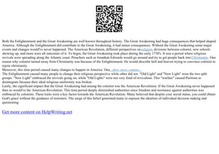 Both the Enlightenment and the Great Awakening are well known throughout history. The Great Awakening had huge consequences that helped shaped
America. Although the Enlightenment did contribute to the Great Awakening, it had minor consequences. Without the Great Awakening some major
events and changes would've never happened. The American Revolution, different perspectives onreligion, divisions between colonist, new schools
showing up, and more were all outcomes of it. To begin, the Great Awakening took place during the early 1730's. It was a period where religious
revivals were spreading along the Atlantic coast. Preachers such as Jonathan Edwards would go around and try to get people back into Christianity. One
reason why colonist turned away from Christianity was because of the Enlightenment. He would describe hell and heaven trying to convince colonist to
rejoin christianity.
Moreover, this time period caused many changes to happen in America. One...show more content...
The Enlightenment caused many people to change their religious perspective while other did not. "Old Light" and "New Light" were the two split
groups. "New Light" embraced the revivals going on, while "Old Lights" were not very fond of revivalism. This "warfare" caused Puritism to
disintegrate because their ideal religious uniformity was broken.
Lastly, the significant impact that the Great Awakening had among the colonist was the American Revolution. If the Great Awakening never happened
then so would've the American Revolution. This time period deeply diminished authorities since freedom and resistance against authorities was
embraced by colonists. These traits were a key factor towards the American Revolution. Many believed that despite your social status, you could obtain
God's grace without the guidance of ministers. The surge of this belief generated many to espouse the idealism of individual decision making and
questioning
Get more content on HelpWriting.net
 
