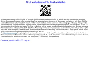 Great Awakenings And The Great Awakenings
Religions, its beginning, practices, beliefs, or definition, though interesting remain challenging for any one individual to comprehend. Religions
develop from humans for humans either on an individual level or a collective one. Moreover, the development of religions by individuals which has
continued for centuries further complicate matters, yet they cease to exist and continue to reinvent or transform people and society. Throughout the
history of America, religions encountered many fluctuations, some which produced tensions others produced reforms that would benefit society. An
interesting piece lies within the experience of the Great Awakenings, both the first and second with each stimulating innovative ideas and motivating
America's population in large numbers. Each of the Great Awakenings experienced some success and disappointments, but overall paved the way for
developing and executing much needed reforms. From their inception, the Great Awakenings thrived across America and is apparent that the impact
stood remarkable for its time which resulted in many significant reforms.
The First Great Awakeningduring the eighteenth century defines a movement which shaped American life through a series of revivals. The Great
Awakening emerged as America experienced substantial population growth. As a result, there existed a need to fulfill the religious needs of the recent
exploding population. During this time, there were limited church's and ministers and the shortages
Get more content on HelpWriting.net
 