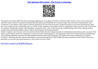 The Spiritual Movement : The Great Awakening
The spiritual movement called The Great Awakening, beginning in 1734, depicts the reality of the Holy Spirit: that He is alive, active and moving
within the church. Said to be started by Johnathan Edwards and George Whitefield, this movement began, then took hold of Massachusetts, then
Connecticut. In all, thirteen of the colonies would be impacted by the zeal of this movement. Sermons focusing on conversion and being born–again
gave way to many having a relationship with Jesus Christ. In their responses to the gospel, contrition reigned and in their conviction many were moved.
It is said that "Presbyterian minister, John Moorhead, exclaimed in July, 1742, "I can't express the wonderful things which God is adoing, and has
already manifested amongst Indians, Negros, Papists and Protestants of all Denominations."
Emotive responses were common as the movement took hold. Rather than this being an incident of isolated denominational basis, this movement of the
Spirit crossed religious party lines, bypassed pre–conceived notions and changed lives. The beginnings of the Great Awakening did not initially begin
with exuberant preaching. It has been said that Johnathan Edwards and George Whitefield, "the leaders of the Great Awakening were orthodox
Calvinists." This being said, the responses that began to occur amazed these men of faith. Rather than being emotional in their sermon's there was a
great deal of conviction and giving awareness to one's need to be saved. While
Get more content on HelpWriting.net
 