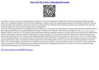 Essay On The Great Awakening Movement
The effects of many events have contributed to the movement for American independence. Specifically, the Great Awakening and the French and
Indian War contributed in different ways. The Great Awakening, a religious movement, helped promote change in the churches of America, while the
French and Indian War united the colonies on a critical issue for the first time. Both the Great Awakening and the French and Indian War united the
American people and took great steps towards American independence.
The Great Awakening came about in the eighteenth century whenreligion was less fervent. The Puritan Church was declining due to elaborate sermons
and compromising efforts to lessen membership requirements. In result, in the 1730s and 1740s, there was a religious revival...show more content...
During the Seven Years War in 1763, both the French and British wanted to extend their territories in North America. But, there were fur traders doing
business with Native Americans, and other English settlers already living their. The French believed that they had exclusive rights to the land, since
their explorers had been their first. Therefore, the British government assembled an intercolonial congress in Albany, New York. The Albany Plan of
Union's immediate purpose was to keep the Native American chiefs loyal to the British in spreading the war, but the long–term purpose was to achieve
greater colonial unity, which would maintain defense against France. The Albany Plan of Union is one of the first important proposals in American
history. The colonists began to see themselves as a separate entity from Great Britain. This presented the colonies as a collective, whole, united nation
under one government. This contributed to the movement towards American independence because the colonies were seen as a united nation that
could bind together against foes, rather than thirteen separate
Get more content on HelpWriting.net
 