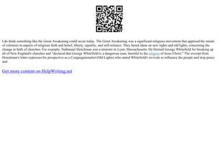 I do think something like the Great Awakening could occur today. The Great Awakening was a significant religious movement that apprised the minds
of colonists in aspects of religious faith and belief, liberty, equality, and self–reliance. They based ideas on new lights and old lights, concerning the
change in faith of churches. For example, Nathanael Henchman was a minister in Lynn, Massachusetts. He blamed George Whitefield for breaking up
all of New England's churches and "declared that George Whitefield is a dangerous man, harmful to the religion of Jesus Christ." The excerpt from
Henchman's letter expresses his perspective as a Congregationalist (Old Lights) who stated Whitefield's revivals to influence the people and stop peace
and
Get more content on HelpWriting.net
 