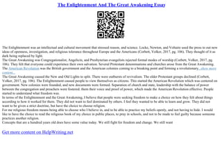 The Enlightenment And The Great Awakening Essay
The Enlightenment was an intellectual and cultural movement that stressed reason, and science. Locke, Newton, and Voltaire used the press to out new
ideas of openness, investigation, and religious tolerance throughout Europe and the Americans (Corbett, Volker, 2017, pg. 106). They thought of it as
dark being replaced by light.
The Great Awakening was Congregationalist, Angelicin, and Presbyterian evangelists rejected formal modes of worship (Corbett, Volker, 2017, pg.
106). They felt that everyone could experience their own salvation. Several Protestant denominations and churches arose from the Great Awakening.
The American Revolution was the British government and the American colonies coming to a breaking point and forming a revolutionary...show more
content...
The Great Awakening caused the New and Old Lights to split. There were outbursts of revivalism. The older Protestant groups declined (Corbett,
Volker, 2017, pg. 106). The Enlightenment caused people to view themselves as citizens. This started the American Revolution which was centered on
government. New colonies were founded, and new documents were formed. Separation of church and state, leadership with the balance of power
between the congregation and preachers were fostered. them their voice and proof of power, which made the American Revolution effective. People
started to understand what freedom was.
In terms of the Enlightenment and the Great Awakening, I believe that people were seeking freedom to make a choice on how they felt about things
according to how it worked for them. They did not want to feel dominated by others. I feel they wanted to be able to learn and grow. They did not
want to be given a strict doctrine, but have the choice to choose religion.
For me religious freedom means being able to choose who I believe in, and to be able to practice my beliefs openly, and not having to hide. I would
like to have the choice to read the religious book of my choice in public places, to pray in schools, and not to be made to feel guilty because someone
practices another religion.
Concepts that are a hundred years old does have some value today. We still fight for freedom and change. We still want
Get more content on HelpWriting.net
 
