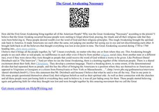 The Great Awakening Necessary
How did the First Great Awakening bring together all of the American People? Why was the Great Awakening "Necessary" according to the priests? I
believe that the Great Awaking occurred because people were starting to forget about God, praying, the rituals and all their religious side that they
were born believing in. These people desired wealth over the word of God and their religious principles. This tough Awakening brought the spiritual
side back to America. It made Americans see each other the same, not judging one another but seeing eye to eye and not discriminating each other. It
brought faith back to all the believers that thought everything was lost at one point in time. The Great Awakening occurred during 1730 to 1760
heading into...show more content...
I believe that it brings all the people together, by "all" I mean everybody, no matter who they are or from where they are. This Awakening brought
people to see each other as real people, no indifference in each other even if they're from another religion, social class, from another state or a different
race, even if they were slaves they were thought as people that could receive the word of God without a worry to be given. Like Professor Daniel
Dreisbach said in "The Interview", "And yet when we see the Great Awakening, there is a knitting together of the American people. There is a shared
excitement about their faith, their Christianity. They develop a common language. There's a breaking down, to some extent, of the denominational
divides that had separated them as people, and this has the effect of bringing the Americans to a position where they see themselves as Americans as
opposed to Virginians or Georgians or a citizen from Pennsylvania or New York or Massachusetts. ...". (http://www.pbs.org/godinamerica/interviews
/daniel–dreisbach.html#1). I love this statement that Mr. Dreisbach said because I believe that what he said is true all the way. That in one point in
life many people questioned themselves about God, their religious beliefs as well as their spiritual side. As well as their connection with the churches
and all these people were just losing faith in everything they used to believe in, it was all just fading away for them. These people started believing
again and gathering faith for what they thought was lost and were brought together by this amazing movement that we call the Great
Get more content on HelpWriting.net
 