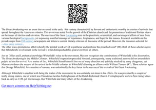 The Great Awakening was an event that occurred in the early 18th century characterized by fervent and enthusiastic worship in a series of revivals that
spread throughout the American colonies. This event was noted for the growth of the Christian church and the promotion of traditional Puritan views
on the issues of election and salvation. The success of the Great Awakeningrests in the pluralistic, ecumenical, and sociological efforts of men from
various theological backgrounds, yet espousing a unified message of repentance, forgiveness, and hope for the masses. Research available on this
period ranges from 18th century newspapers and letters to current literary criticism of discourse of the period. However, the resources selected for
...show more content...
The other was a promotional effort whereby the printed word served to publicize and reinforce the preached word" (88). Both of these scholars agree
that Whitefield's involvement in the revival is what distinguished this great event from all others.
Just as Gillies and Lambert acknowledge Whitefield's value to the movement, Maxson recognizes the contributions of Whitefield in his dissertation,
The Great Awakening in the Middle Colonies. Whitefield's reputation preceded him and, consequently, many traditional pastors did not extend their
pulpits to him for revival. As a matter of fact, Whitefield found himself shut out of many churches and publicly attacked by many clergymen, yet
Maxson attributes the success of the revival in the Middle colonies to Whitefield's forming an alliance with William Tennent (47). These scholars agree
that George Whitefield, for a number of reasons, was undoubtedly the key factor in the success of the revivals of the Great Awakening.
Although Whitefield is credited with being the leader of the movement, he was certainly not alone in his efforts. He was preceded by a couple of
really strong orators, one of which was Theodorus Jacobus Frelinghuysen of the Dutch Reformed Church. Frelinghuysen's work in New Jersey dates
back as early as 1720, yet his message, like Whitefield and many others of the Awakening,
Get more content on HelpWriting.net
 