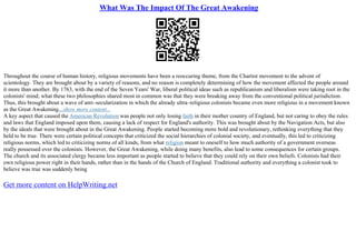 What Was The Impact Of The Great Awakening
Throughout the course of human history, religious movements have been a reoccuring theme, from the Chartist movement to the advent of
scientology. They are brought about by a variety of reasons, and no reason is completely determining of how the movement affected the people around
it more than another. By 1763, with the end of the Seven Years' War, liberal political ideas such as republicanism and liberalism were taking root in the
colonists' mind; what these two philosophies shared most in common was that they were breaking away from the conventional political jurisdiction.
Thus, this brought about a wave of anti–secularization in which the already ultra–religious colonists became even more religious in a movement known
as the Great Awakening....show more content...
A key aspect that caused the American Revolution was people not only losing faith in their mother country of England, but not caring to obey the rules
and laws that England imposed upon them, causing a lack of respect for England's authority. This was brought about by the Navigation Acts, but also
by the ideals that were brought about in the Great Awakening. People started becoming more bold and revolutionary, rethinking everything that they
held to be true. There were certain political concepts that criticized the social hierarchies of colonial society, and eventually, this led to criticizing
religious norms, which led to criticizing norms of all kinds, from what religion meant to oneself to how much authority of a government overseas
really possessed over the colonists. However, the Great Awakening, while doing many benefits, also lead to some consequences for certain groups.
The church and its associated clergy became less important as people started to believe that they could rely on their own beliefs. Colonists had their
own religious power right in their hands, rather than in the hands of the Church of England. Traditional authority and everything a colonist took to
believe was true was suddenly being
Get more content on HelpWriting.net
 