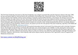 The First Great Awakening, also known as The Great Awakening, was a religious movement that swept the American colonies in the early 1700s,
leaving a permanent impact on American beliefs and contributing to the kindling of the American Revolution. The Great Awakening's effect in
America started in New England, with the rousing teachings of a preacher named Jonathan Edwards, a Yale minister. He refused to convert to the
Church of England, the major church at the time, since he believed that the Church was growing complacent and the citizens of New England
becoming too absorbed with materialistic goods and principles. He believed that individual experiences were more important than the doctrines of the
Church, and spoke against the Puritan belief that salvation needed to be earned by works. Instead, he preached that salvation was already offered to
those who believed. George Whitfield, a British minister, also played a pivotal role in the spread of the Great Awakening, especially to the Middle and
Southern colonies. He toured the...show more content...
Individuals had to ensure their salvation by having a personalized relationship with the Lord instead of just doing good works in the hope of going to
heaven. The thought was that the Pope was human and could make errors, but the Scriptures were infallible. As such, obeying the Lord was more
important than obeying the Pope or the king, and the colonists themselves looked into the scriptures and read about the basic human rights that were
granted by God – and often withheld by the monarchy. Believers of this new doctrine were called New Light Worshipers. Old Light Worshipers such
as Puritans, Anglicans, and Calvinists, which originally made up the religious majority, decreased as New Light beliefs, such as Evangelism and
Modernism, became more
Get more content on HelpWriting.net
 
