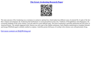 The Great Awakening Research Paper
The main outcome of the Awakening was a resistance in contrast to spiritual law which leaked into different zones of colonial life. In spite of the fact
that a religious development, the Awakening had ramifications in social and political circles also. Traditions of thoughtfulness and obligingness, the
overseeing standards of life in the colonies, were put aside for a more difficult stage. The Great Awakening is generally partitioned into four times of
American history. The initially happened while America was still a part of the English settlements. Such religious masterminds as Jonathan Edwards
and George Whitfield urged a scholarly method to scripture. Amid this period, the houses of worship in the colonies were still particularly fixing
Get more content on HelpWriting.net
 