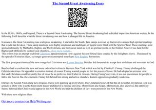 The Second Great Awakening Essay
In the 1830's, 1840's, and beyond, There is a Second Great Awakening. The Second Great Awakening had a decided impact on American society. In the
following I will describe what the Great Awakening was and how it changed life in America.
In essence, the Great Awakening was a religious awakening. It started in the South. Tent camps were set up that revolve around high spirited meetings
that would last for days. These camp meetings were highly emotional and multitudes of people were filled with the Spirit of God. These meeting, were
sponsored mainly by Methodist, Baptist, and Presbyterians, and met social needs as well as spiritual needs on the frontier. Since it was hard for the
Baptist and Methodist to sustain local churches,...show more content...
This reform was an attempt to defend Calvinism, (predestination) views against the new liberal ideas created by the Enlightens views. .Threatened by
the spread of Unitarian ideas, a younger generation attempted to reshape New England Puritanism.
The first great practitioner of the new evangelical Calvinism was Lyman Beecher. Beecher led thousands to accept their sinfulness and surrender to God.
Beecher had to confront the new and more radical revivalism in Western New York which was led by Charles G. Finney. Finney challenged the
Calvinist doctrines. He appealed to emotion instead of reason. Finney wanted people to feel the power of Jesus. He had adopted an extreme view
that said Christians could be totally free of sin or be as perfect as their Father in Heaven. During Finney's revivals, it was not uncommon for people to
fall to the floor in fits of excitement. Finney left behind him strong and active churches. Eastern opposition gradually weakened.
During The Second Awakening new religious views were popping up everywhere. The Unitarians believed that the all–powerful, mysterious God was
actually a Deity who was the benevolent master architect of a rational universe. Mormonism also began. Mormonism, also known as the latter Day
Saints, believed that Christ would appear in the New World and that the children of Levi were present in the New World.
With these new religious ideas
Get more content on HelpWriting.net
 