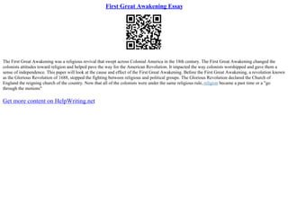 First Great Awakening Essay
The First Great Awakening was a religious revival that swept across Colonial America in the 18th century. The First Great Awakening changed the
colonists attitudes toward religion and helped pave the way for the American Revolution. It impacted the way colonists worshipped and gave them a
sense of independence. This paper will look at the cause and effect of the First Great Awakening. Before the First Great Awakening, a revolution known
as the Glorious Revolution of 1688, stopped the fighting between religious and political groups. The Glorious Revolution declared the Church of
England the reigning church of the country. Now that all of the colonists were under the same religious rule, religion became a past time or a "go
through the motions"
Get more content on HelpWriting.net
 