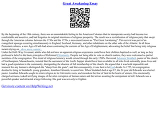 Great Awakening Essay
By the beginning of the 18th century, there was an unmistakable feeling in the American Colonies that its intemperate society had become too
comfortable and assertive, and had forgotten its original intentions of religious prosperity. The result was a revitalization of religious piety that swept
through the American colonies between the 1730s and the 1770s, a movement known as "The Great Awakening". This revival was part of an
evangelical upsurge occurring simultaneously in England, Scotland, Germany, and other inhabitants on the other side of the Atlantic. In all these
Protestant cultures, a new Age of Faith had arisen contrasting the currents of the Age of Enlightenment, advocating the belief that being truly religious
meant relying on...show more content...
Under the Half–Way Covenant, adults who did not have an apparent religious experience could have their children baptized as well, as long as they
professed a belief in the basic principles of Reformed Christianity. Despite not being able to vote on church matters, they were welcomed as partial
members of the congregation. This trend of religious leniency would extend through the early 1700's. Reverend Solomon Stoddard, pastor of the church
of Northampton, Massachusetts, insisted that the sacrament of the Lord's Supper should have been available to all who lived outwardly pious lives and
had a good reputation in the community, disregarding the absence of full membership of the church. He argued that it was both impossible and
immoral for any human to distinguish the "sheep from the goats", and that consequently, it was best to let God decide. In 1725, his congregation
decided to bring in Stoddard's young grandson, Jonathan Edwards, to assist him. When Stoddard died at age 87, the 24 year old Edwards was elected
pastor. Jonathan Edwards sought to return religion to its Calvinistic roots, and reawaken the fear of God in the hearts of sinners. His emotionally
charged sermons evoked terrifying images of the utter corruption of human nature and the terrors awaiting the unrepentant in hell. Edwards was a
powerful speaker and attracted a large following. His goal was not only to frighten
Get more content on HelpWriting.net
 