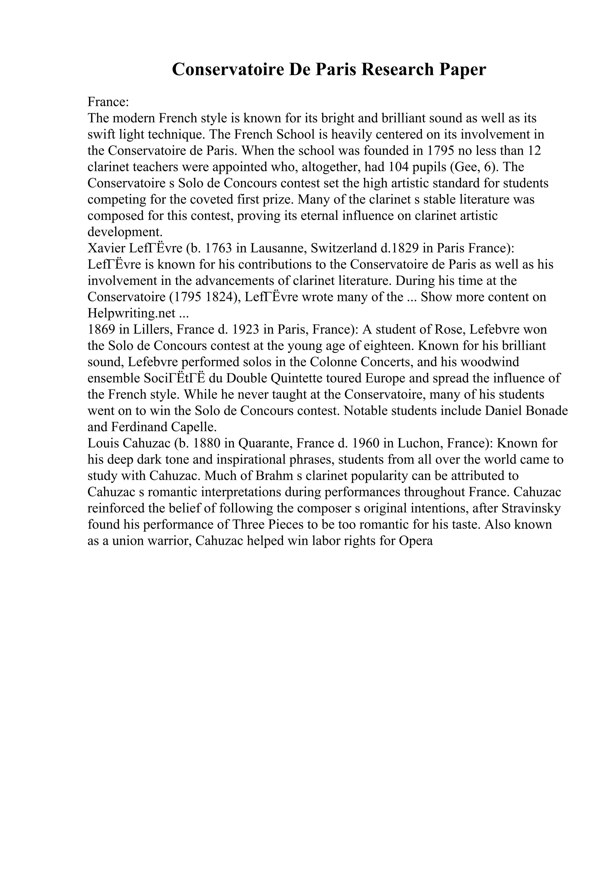 Conservatoire De Paris Research Paper
France:
The modern French style is known for its bright and brilliant sound as well as its
swift light technique. The French School is heavily centered on its involvement in
the Conservatoire de Paris. When the school was founded in 1795 no less than 12
clarinet teachers were appointed who, altogether, had 104 pupils (Gee, 6). The
Conservatoire s Solo de Concours contest set the high artistic standard for students
competing for the coveted first prize. Many of the clarinet s stable literature was
composed for this contest, proving its eternal influence on clarinet artistic
development.
Xavier LefГЁvre (b. 1763 in Lausanne, Switzerland d.1829 in Paris France):
LefГЁvre is known for his contributions to the Conservatoire de Paris as well as his
involvement in the advancements of clarinet literature. During his time at the
Conservatoire (1795 1824), LefГЁvre wrote many of the ... Show more content on
Helpwriting.net ...
1869 in Lillers, France d. 1923 in Paris, France): A student of Rose, Lefebvre won
the Solo de Concours contest at the young age of eighteen. Known for his brilliant
sound, Lefebvre performed solos in the Colonne Concerts, and his woodwind
ensemble SociГЁtГЁ du Double Quintette toured Europe and spread the influence of
the French style. While he never taught at the Conservatoire, many of his students
went on to win the Solo de Concours contest. Notable students include Daniel Bonade
and Ferdinand Capelle.
Louis Cahuzac (b. 1880 in Quarante, France d. 1960 in Luchon, France): Known for
his deep dark tone and inspirational phrases, students from all over the world came to
study with Cahuzac. Much of Brahm s clarinet popularity can be attributed to
Cahuzac s romantic interpretations during performances throughout France. Cahuzac
reinforced the belief of following the composer s original intentions, after Stravinsky
found his performance of Three Pieces to be too romantic for his taste. Also known
as a union warrior, Cahuzac helped win labor rights for Opera
 