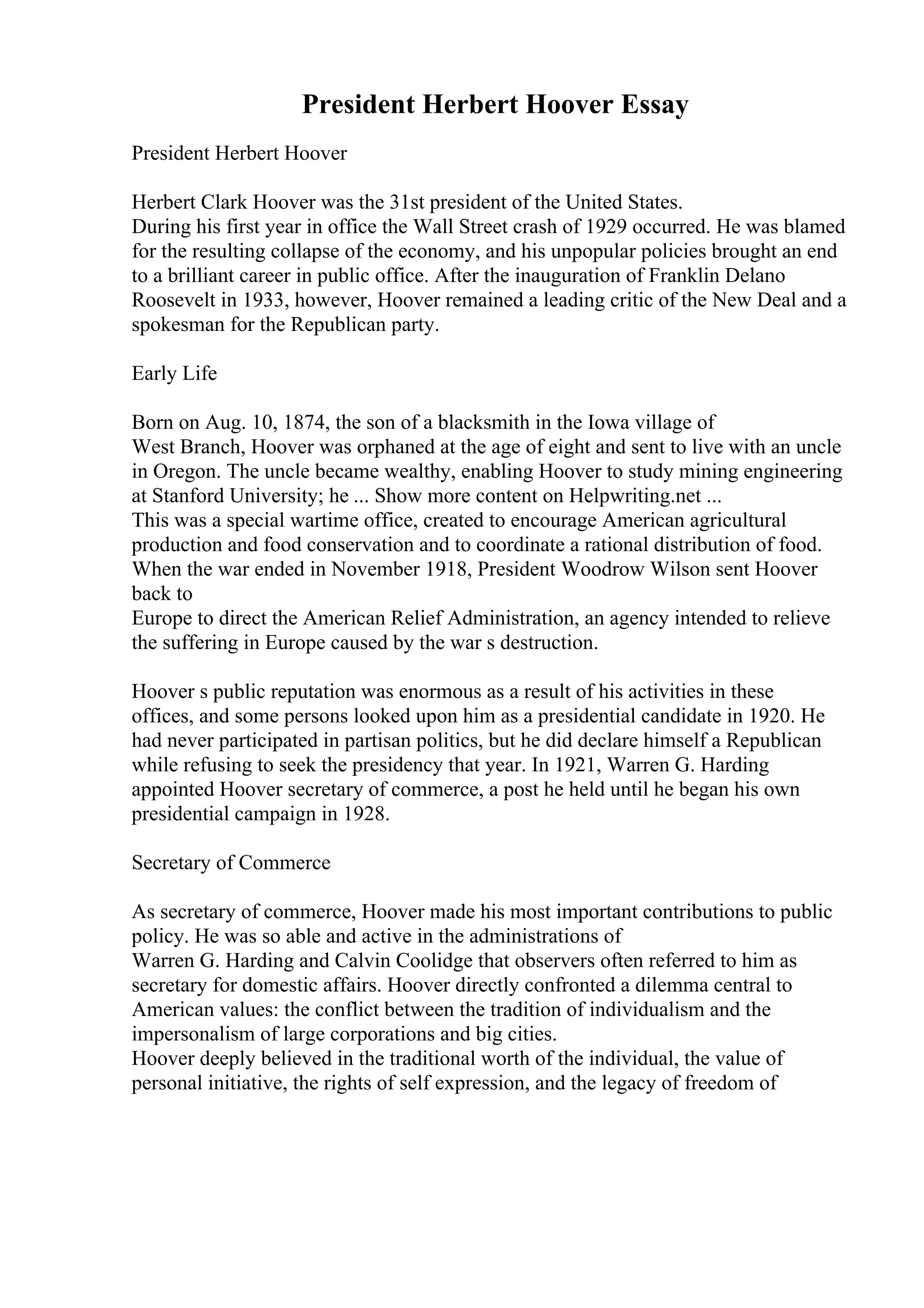 President Herbert Hoover Essay
President Herbert Hoover
Herbert Clark Hoover was the 31st president of the United States.
During his first year in office the Wall Street crash of 1929 occurred. He was blamed
for the resulting collapse of the economy, and his unpopular policies brought an end
to a brilliant career in public office. After the inauguration of Franklin Delano
Roosevelt in 1933, however, Hoover remained a leading critic of the New Deal and a
spokesman for the Republican party.
Early Life
Born on Aug. 10, 1874, the son of a blacksmith in the Iowa village of
West Branch, Hoover was orphaned at the age of eight and sent to live with an uncle
in Oregon. The uncle became wealthy, enabling Hoover to study mining engineering
at Stanford University; he ... Show more content on Helpwriting.net ...
This was a special wartime office, created to encourage American agricultural
production and food conservation and to coordinate a rational distribution of food.
When the war ended in November 1918, President Woodrow Wilson sent Hoover
back to
Europe to direct the American Relief Administration, an agency intended to relieve
the suffering in Europe caused by the war s destruction.
Hoover s public reputation was enormous as a result of his activities in these
offices, and some persons looked upon him as a presidential candidate in 1920. He
had never participated in partisan politics, but he did declare himself a Republican
while refusing to seek the presidency that year. In 1921, Warren G. Harding
appointed Hoover secretary of commerce, a post he held until he began his own
presidential campaign in 1928.
Secretary of Commerce
As secretary of commerce, Hoover made his most important contributions to public
policy. He was so able and active in the administrations of
Warren G. Harding and Calvin Coolidge that observers often referred to him as
secretary for domestic affairs. Hoover directly confronted a dilemma central to
American values: the conflict between the tradition of individualism and the
impersonalism of large corporations and big cities.
Hoover deeply believed in the traditional worth of the individual, the value of
personal initiative, the rights of self expression, and the legacy of freedom of
 