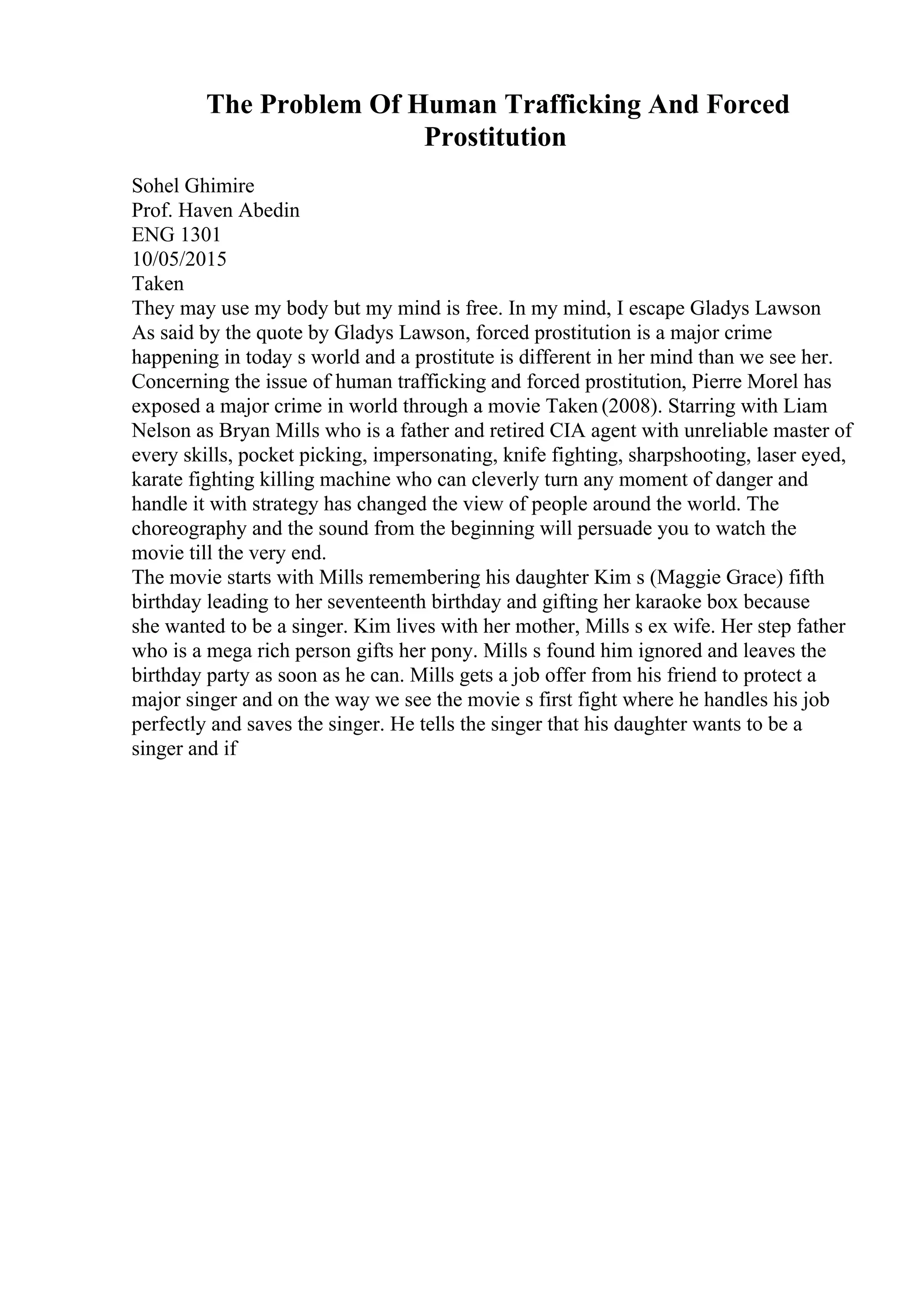 The Problem Of Human Trafficking And Forced
Prostitution
Sohel Ghimire
Prof. Haven Abedin
ENG 1301
10/05/2015
Taken
They may use my body but my mind is free. In my mind, I escape Gladys Lawson
As said by the quote by Gladys Lawson, forced prostitution is a major crime
happening in today s world and a prostitute is different in her mind than we see her.
Concerning the issue of human trafficking and forced prostitution, Pierre Morel has
exposed a major crime in world through a movie Taken (2008). Starring with Liam
Nelson as Bryan Mills who is a father and retired CIA agent with unreliable master of
every skills, pocket picking, impersonating, knife fighting, sharpshooting, laser eyed,
karate fighting killing machine who can cleverly turn any moment of danger and
handle it with strategy has changed the view of people around the world. The
choreography and the sound from the beginning will persuade you to watch the
movie till the very end.
The movie starts with Mills remembering his daughter Kim s (Maggie Grace) fifth
birthday leading to her seventeenth birthday and gifting her karaoke box because
she wanted to be a singer. Kim lives with her mother, Mills s ex wife. Her step father
who is a mega rich person gifts her pony. Mills s found him ignored and leaves the
birthday party as soon as he can. Mills gets a job offer from his friend to protect a
major singer and on the way we see the movie s first fight where he handles his job
perfectly and saves the singer. He tells the singer that his daughter wants to be a
singer and if
 