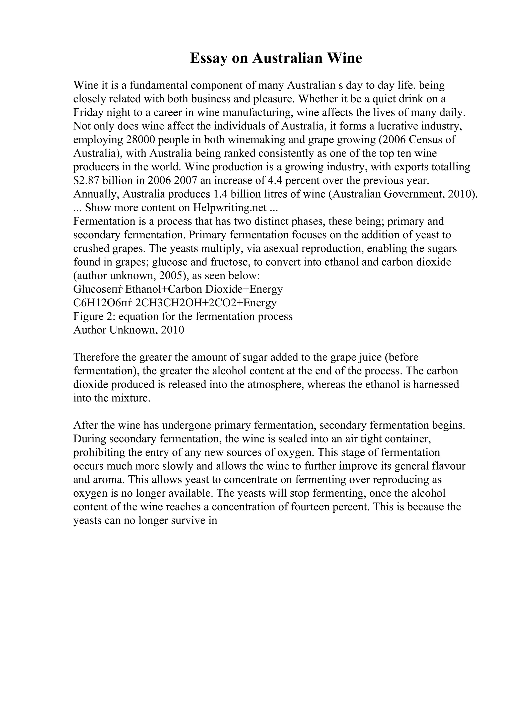 Essay on Australian Wine
Wine it is a fundamental component of many Australian s day to day life, being
closely related with both business and pleasure. Whether it be a quiet drink on a
Friday night to a career in wine manufacturing, wine affects the lives of many daily.
Not only does wine affect the individuals of Australia, it forms a lucrative industry,
employing 28000 people in both winemaking and grape growing (2006 Census of
Australia), with Australia being ranked consistently as one of the top ten wine
producers in the world. Wine production is a growing industry, with exports totalling
$2.87 billion in 2006 2007 an increase of 4.4 percent over the previous year.
Annually, Australia produces 1.4 billion litres of wine (Australian Government, 2010).
... Show more content on Helpwriting.net ...
Fermentation is a process that has two distinct phases, these being; primary and
secondary fermentation. Primary fermentation focuses on the addition of yeast to
crushed grapes. The yeasts multiply, via asexual reproduction, enabling the sugars
found in grapes; glucose and fructose, to convert into ethanol and carbon dioxide
(author unknown, 2005), as seen below:
Glucoseпѓ Ethanol+Carbon Dioxide+Energy
C6H12O6пѓ 2CH3CH2OH+2CO2+Energy
Figure 2: equation for the fermentation process
Author Unknown, 2010
Therefore the greater the amount of sugar added to the grape juice (before
fermentation), the greater the alcohol content at the end of the process. The carbon
dioxide produced is released into the atmosphere, whereas the ethanol is harnessed
into the mixture.
After the wine has undergone primary fermentation, secondary fermentation begins.
During secondary fermentation, the wine is sealed into an air tight container,
prohibiting the entry of any new sources of oxygen. This stage of fermentation
occurs much more slowly and allows the wine to further improve its general flavour
and aroma. This allows yeast to concentrate on fermenting over reproducing as
oxygen is no longer available. The yeasts will stop fermenting, once the alcohol
content of the wine reaches a concentration of fourteen percent. This is because the
yeasts can no longer survive in
 