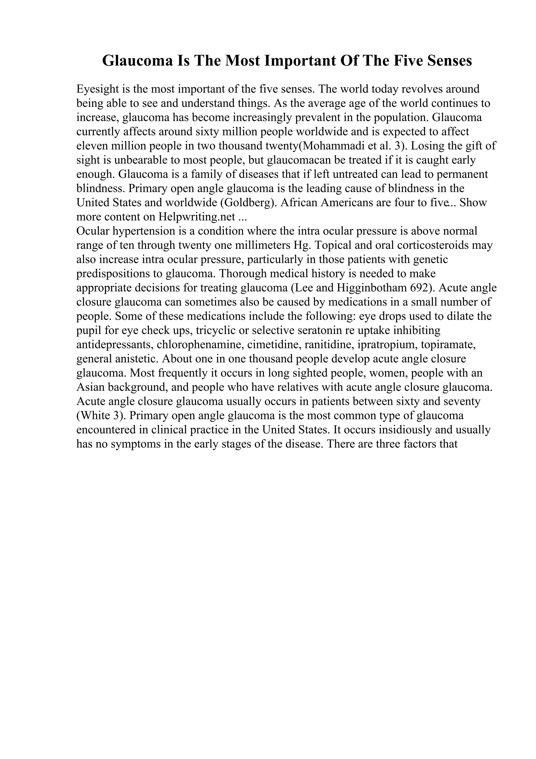 Glaucoma Is The Most Important Of The Five Senses
Eyesight is the most important of the five senses. The world today revolves around
being able to see and understand things. As the average age of the world continues to
increase, glaucoma has become increasingly prevalent in the population. Glaucoma
currently affects around sixty million people worldwide and is expected to affect
eleven million people in two thousand twenty(Mohammadi et al. 3). Losing the gift of
sight is unbearable to most people, but glaucomacan be treated if it is caught early
enough. Glaucoma is a family of diseases that if left untreated can lead to permanent
blindness. Primary open angle glaucoma is the leading cause of blindness in the
United States and worldwide (Goldberg). African Americans are four to five... Show
more content on Helpwriting.net ...
Ocular hypertension is a condition where the intra ocular pressure is above normal
range of ten through twenty one millimeters Hg. Topical and oral corticosteroids may
also increase intra ocular pressure, particularly in those patients with genetic
predispositions to glaucoma. Thorough medical history is needed to make
appropriate decisions for treating glaucoma (Lee and Higginbotham 692). Acute angle
closure glaucoma can sometimes also be caused by medications in a small number of
people. Some of these medications include the following: eye drops used to dilate the
pupil for eye check ups, tricyclic or selective seratonin re uptake inhibiting
antidepressants, chlorophenamine, cimetidine, ranitidine, ipratropium, topiramate,
general anistetic. About one in one thousand people develop acute angle closure
glaucoma. Most frequently it occurs in long sighted people, women, people with an
Asian background, and people who have relatives with acute angle closure glaucoma.
Acute angle closure glaucoma usually occurs in patients between sixty and seventy
(White 3). Primary open angle glaucoma is the most common type of glaucoma
encountered in clinical practice in the United States. It occurs insidiously and usually
has no symptoms in the early stages of the disease. There are three factors that
 