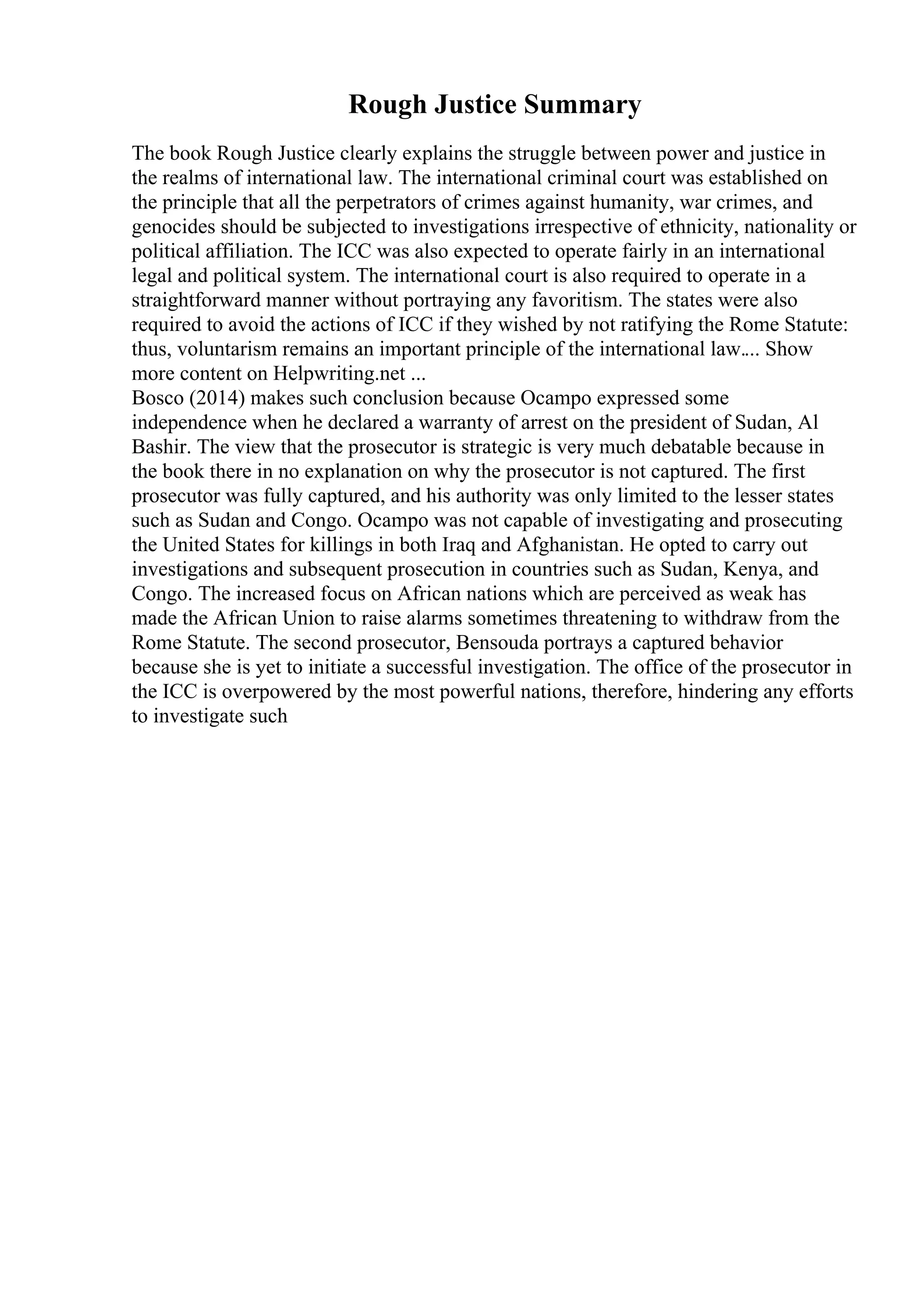 Rough Justice Summary
The book Rough Justice clearly explains the struggle between power and justice in
the realms of international law. The international criminal court was established on
the principle that all the perpetrators of crimes against humanity, war crimes, and
genocides should be subjected to investigations irrespective of ethnicity, nationality or
political affiliation. The ICC was also expected to operate fairly in an international
legal and political system. The international court is also required to operate in a
straightforward manner without portraying any favoritism. The states were also
required to avoid the actions of ICC if they wished by not ratifying the Rome Statute:
thus, voluntarism remains an important principle of the international law.... Show
more content on Helpwriting.net ...
Bosco (2014) makes such conclusion because Ocampo expressed some
independence when he declared a warranty of arrest on the president of Sudan, Al
Bashir. The view that the prosecutor is strategic is very much debatable because in
the book there in no explanation on why the prosecutor is not captured. The first
prosecutor was fully captured, and his authority was only limited to the lesser states
such as Sudan and Congo. Ocampo was not capable of investigating and prosecuting
the United States for killings in both Iraq and Afghanistan. He opted to carry out
investigations and subsequent prosecution in countries such as Sudan, Kenya, and
Congo. The increased focus on African nations which are perceived as weak has
made the African Union to raise alarms sometimes threatening to withdraw from the
Rome Statute. The second prosecutor, Bensouda portrays a captured behavior
because she is yet to initiate a successful investigation. The office of the prosecutor in
the ICC is overpowered by the most powerful nations, therefore, hindering any efforts
to investigate such
 