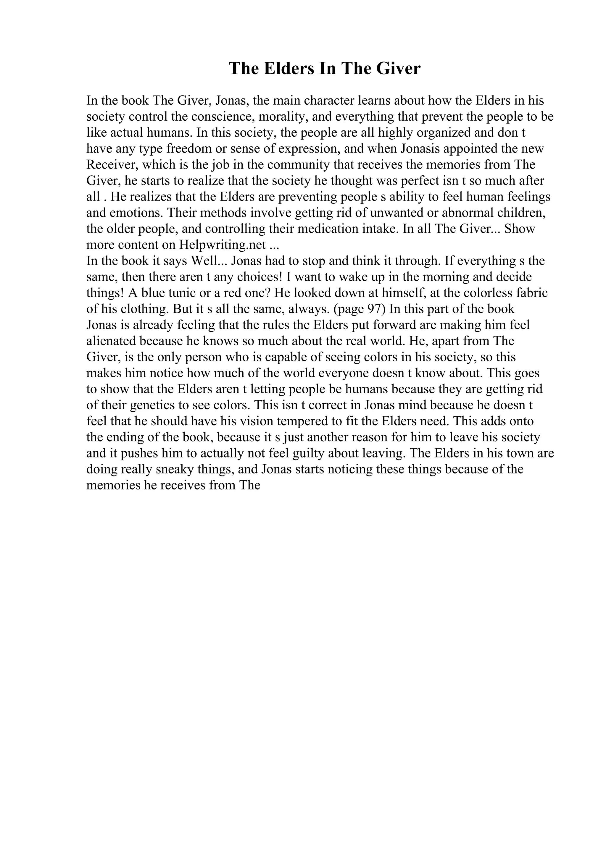 The Elders In The Giver
In the book The Giver, Jonas, the main character learns about how the Elders in his
society control the conscience, morality, and everything that prevent the people to be
like actual humans. In this society, the people are all highly organized and don t
have any type freedom or sense of expression, and when Jonasis appointed the new
Receiver, which is the job in the community that receives the memories from The
Giver, he starts to realize that the society he thought was perfect isn t so much after
all . He realizes that the Elders are preventing people s ability to feel human feelings
and emotions. Their methods involve getting rid of unwanted or abnormal children,
the older people, and controlling their medication intake. In all The Giver... Show
more content on Helpwriting.net ...
In the book it says Well... Jonas had to stop and think it through. If everything s the
same, then there aren t any choices! I want to wake up in the morning and decide
things! A blue tunic or a red one? He looked down at himself, at the colorless fabric
of his clothing. But it s all the same, always. (page 97) In this part of the book
Jonas is already feeling that the rules the Elders put forward are making him feel
alienated because he knows so much about the real world. He, apart from The
Giver, is the only person who is capable of seeing colors in his society, so this
makes him notice how much of the world everyone doesn t know about. This goes
to show that the Elders aren t letting people be humans because they are getting rid
of their genetics to see colors. This isn t correct in Jonas mind because he doesn t
feel that he should have his vision tempered to fit the Elders need. This adds onto
the ending of the book, because it s just another reason for him to leave his society
and it pushes him to actually not feel guilty about leaving. The Elders in his town are
doing really sneaky things, and Jonas starts noticing these things because of the
memories he receives from The
 