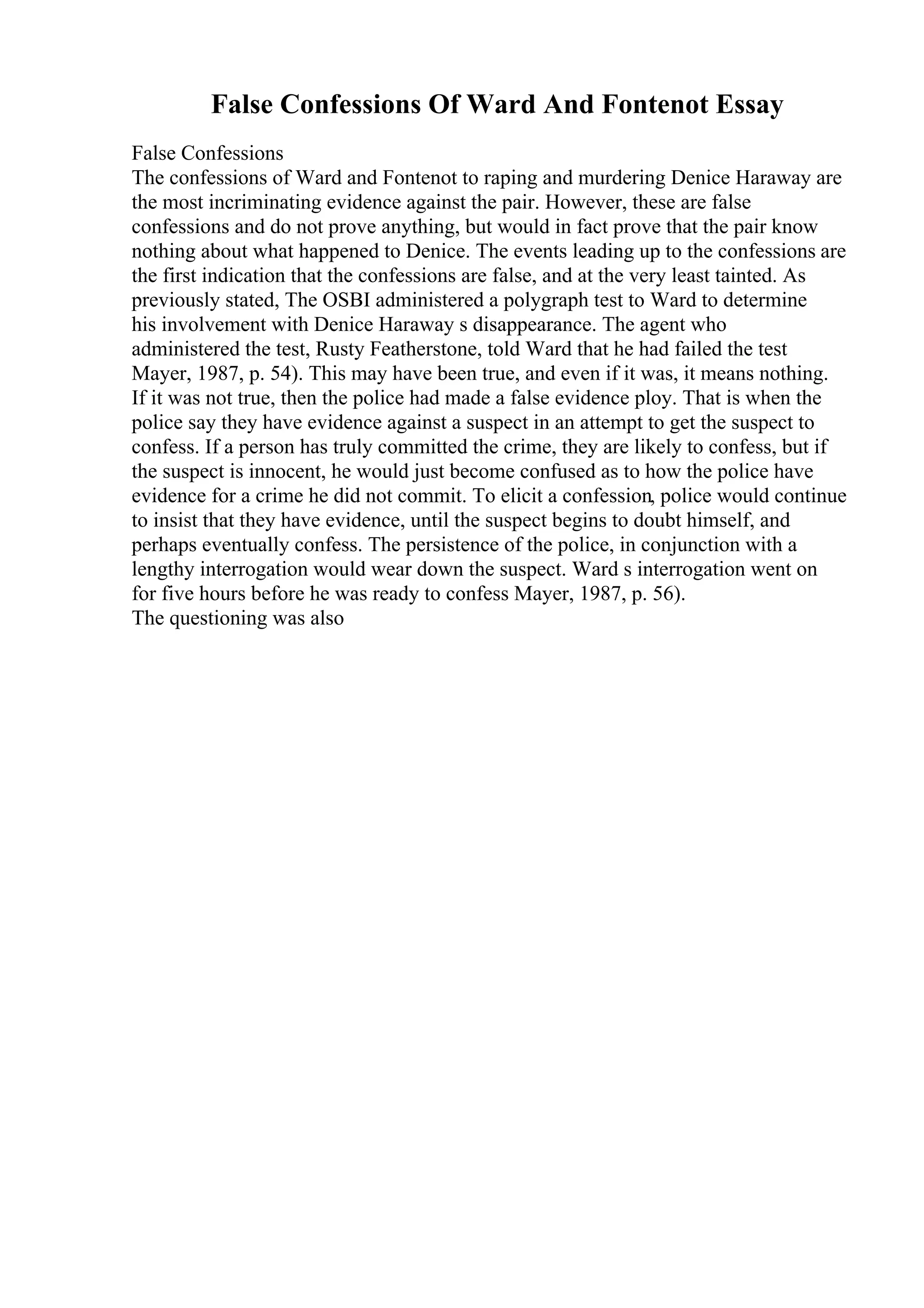 False Confessions Of Ward And Fontenot Essay
False Confessions
The confessions of Ward and Fontenot to raping and murdering Denice Haraway are
the most incriminating evidence against the pair. However, these are false
confessions and do not prove anything, but would in fact prove that the pair know
nothing about what happened to Denice. The events leading up to the confessions are
the first indication that the confessions are false, and at the very least tainted. As
previously stated, The OSBI administered a polygraph test to Ward to determine
his involvement with Denice Haraway s disappearance. The agent who
administered the test, Rusty Featherstone, told Ward that he had failed the test
Mayer, 1987, p. 54). This may have been true, and even if it was, it means nothing.
If it was not true, then the police had made a false evidence ploy. That is when the
police say they have evidence against a suspect in an attempt to get the suspect to
confess. If a person has truly committed the crime, they are likely to confess, but if
the suspect is innocent, he would just become confused as to how the police have
evidence for a crime he did not commit. To elicit a confession, police would continue
to insist that they have evidence, until the suspect begins to doubt himself, and
perhaps eventually confess. The persistence of the police, in conjunction with a
lengthy interrogation would wear down the suspect. Ward s interrogation went on
for five hours before he was ready to confess Mayer, 1987, p. 56).
The questioning was also
 