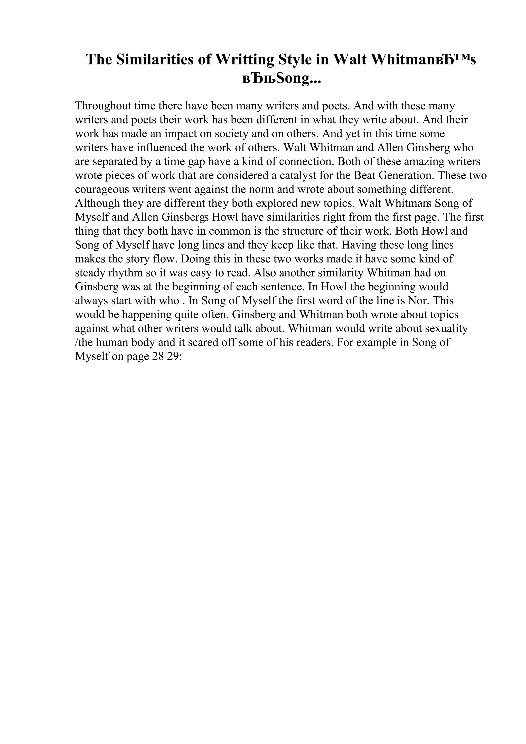 The Similarities of Writting Style in Walt WhitmanвЂ™s
вЂњSong...
Throughout time there have been many writers and poets. And with these many
writers and poets their work has been different in what they write about. And their
work has made an impact on society and on others. And yet in this time some
writers have influenced the work of others. Walt Whitman and Allen Ginsberg who
are separated by a time gap have a kind of connection. Both of these amazing writers
wrote pieces of work that are considered a catalyst for the Beat Generation. These two
courageous writers went against the norm and wrote about something different.
Although they are different they both explored new topics. Walt Whitmans Song of
Myself and Allen Ginsbergs Howl have similarities right from the first page. The first
thing that they both have in common is the structure of their work. Both Howl and
Song of Myself have long lines and they keep like that. Having these long lines
makes the story flow. Doing this in these two works made it have some kind of
steady rhythm so it was easy to read. Also another similarity Whitman had on
Ginsberg was at the beginning of each sentence. In Howl the beginning would
always start with who . In Song of Myself the first word of the line is Nor. This
would be happening quite often. Ginsberg and Whitman both wrote about topics
against what other writers would talk about. Whitman would write about sexuality
/the human body and it scared off some of his readers. For example in Song of
Myself on page 28 29:
 