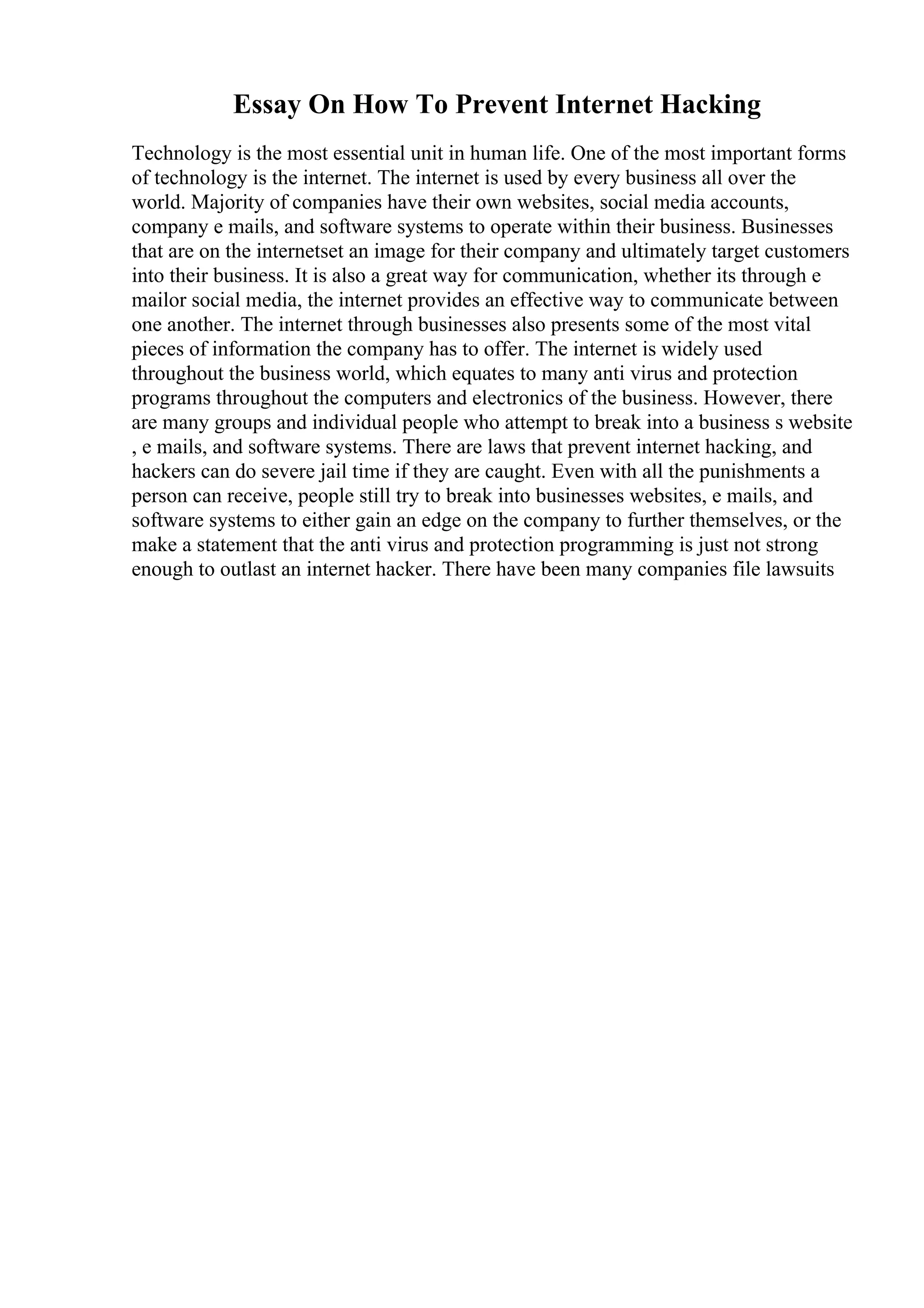 Essay On How To Prevent Internet Hacking
Technology is the most essential unit in human life. One of the most important forms
of technology is the internet. The internet is used by every business all over the
world. Majority of companies have their own websites, social media accounts,
company e mails, and software systems to operate within their business. Businesses
that are on the internetset an image for their company and ultimately target customers
into their business. It is also a great way for communication, whether its through e
mailor social media, the internet provides an effective way to communicate between
one another. The internet through businesses also presents some of the most vital
pieces of information the company has to offer. The internet is widely used
throughout the business world, which equates to many anti virus and protection
programs throughout the computers and electronics of the business. However, there
are many groups and individual people who attempt to break into a business s website
, e mails, and software systems. There are laws that prevent internet hacking, and
hackers can do severe jail time if they are caught. Even with all the punishments a
person can receive, people still try to break into businesses websites, e mails, and
software systems to either gain an edge on the company to further themselves, or the
make a statement that the anti virus and protection programming is just not strong
enough to outlast an internet hacker. There have been many companies file lawsuits
 