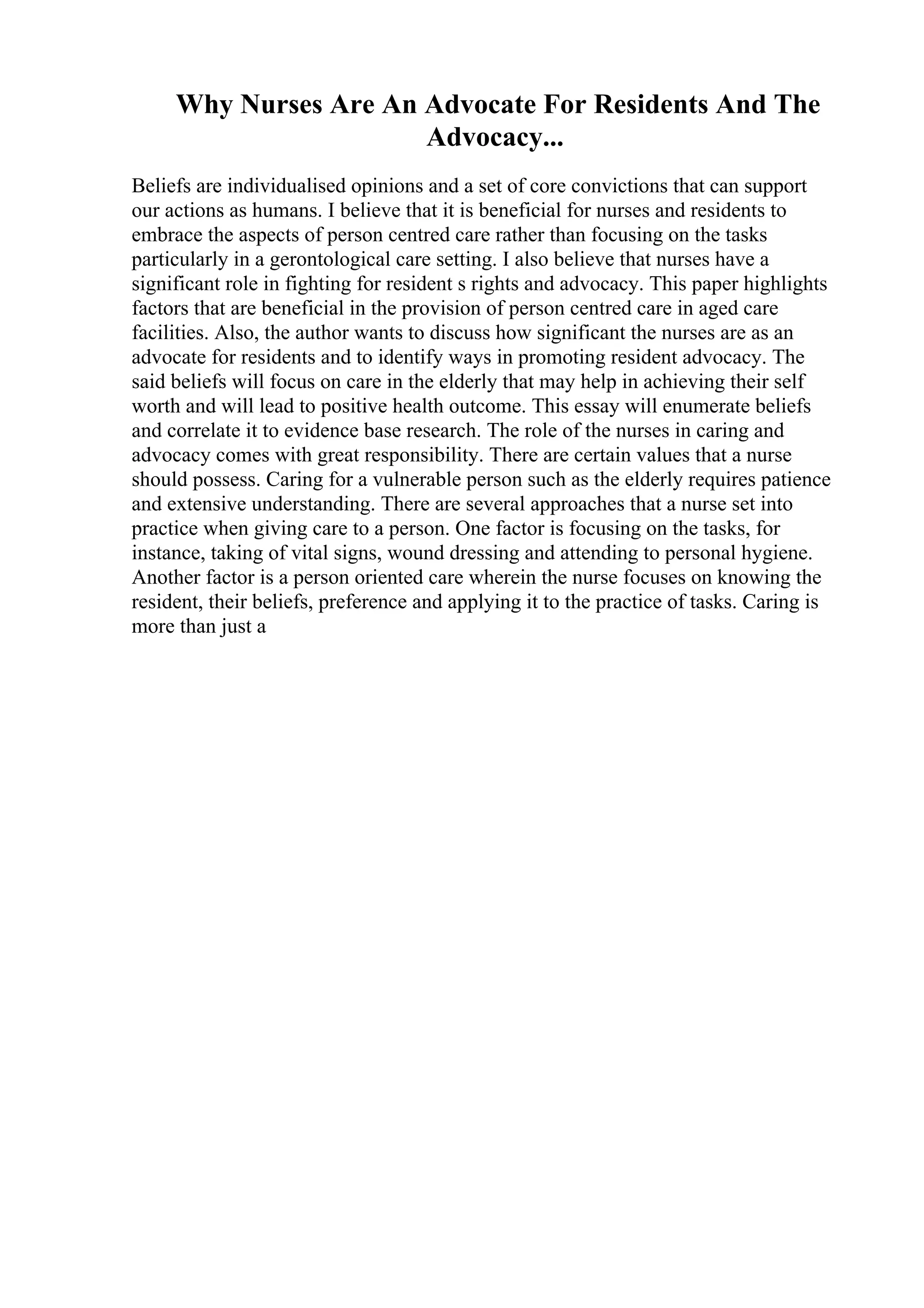 Why Nurses Are An Advocate For Residents And The
Advocacy...
Beliefs are individualised opinions and a set of core convictions that can support
our actions as humans. I believe that it is beneficial for nurses and residents to
embrace the aspects of person centred care rather than focusing on the tasks
particularly in a gerontological care setting. I also believe that nurses have a
significant role in fighting for resident s rights and advocacy. This paper highlights
factors that are beneficial in the provision of person centred care in aged care
facilities. Also, the author wants to discuss how significant the nurses are as an
advocate for residents and to identify ways in promoting resident advocacy. The
said beliefs will focus on care in the elderly that may help in achieving their self
worth and will lead to positive health outcome. This essay will enumerate beliefs
and correlate it to evidence base research. The role of the nurses in caring and
advocacy comes with great responsibility. There are certain values that a nurse
should possess. Caring for a vulnerable person such as the elderly requires patience
and extensive understanding. There are several approaches that a nurse set into
practice when giving care to a person. One factor is focusing on the tasks, for
instance, taking of vital signs, wound dressing and attending to personal hygiene.
Another factor is a person oriented care wherein the nurse focuses on knowing the
resident, their beliefs, preference and applying it to the practice of tasks. Caring is
more than just a
 