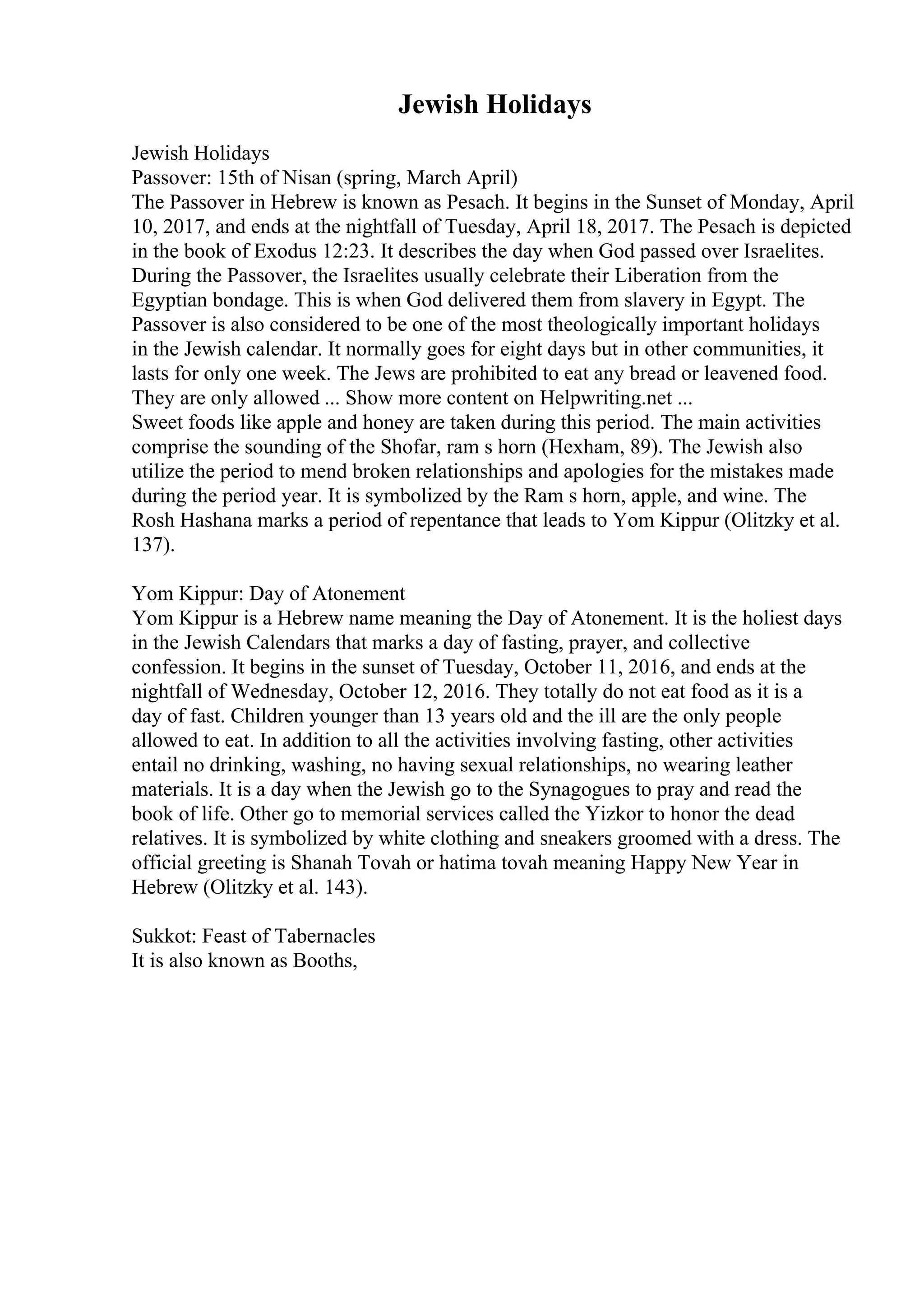 Jewish Holidays
Jewish Holidays
Passover: 15th of Nisan (spring, March April)
The Passover in Hebrew is known as Pesach. It begins in the Sunset of Monday, April
10, 2017, and ends at the nightfall of Tuesday, April 18, 2017. The Pesach is depicted
in the book of Exodus 12:23. It describes the day when God passed over Israelites.
During the Passover, the Israelites usually celebrate their Liberation from the
Egyptian bondage. This is when God delivered them from slavery in Egypt. The
Passover is also considered to be one of the most theologically important holidays
in the Jewish calendar. It normally goes for eight days but in other communities, it
lasts for only one week. The Jews are prohibited to eat any bread or leavened food.
They are only allowed ... Show more content on Helpwriting.net ...
Sweet foods like apple and honey are taken during this period. The main activities
comprise the sounding of the Shofar, ram s horn (Hexham, 89). The Jewish also
utilize the period to mend broken relationships and apologies for the mistakes made
during the period year. It is symbolized by the Ram s horn, apple, and wine. The
Rosh Hashana marks a period of repentance that leads to Yom Kippur (Olitzky et al.
137).
Yom Kippur: Day of Atonement
Yom Kippur is a Hebrew name meaning the Day of Atonement. It is the holiest days
in the Jewish Calendars that marks a day of fasting, prayer, and collective
confession. It begins in the sunset of Tuesday, October 11, 2016, and ends at the
nightfall of Wednesday, October 12, 2016. They totally do not eat food as it is a
day of fast. Children younger than 13 years old and the ill are the only people
allowed to eat. In addition to all the activities involving fasting, other activities
entail no drinking, washing, no having sexual relationships, no wearing leather
materials. It is a day when the Jewish go to the Synagogues to pray and read the
book of life. Other go to memorial services called the Yizkor to honor the dead
relatives. It is symbolized by white clothing and sneakers groomed with a dress. The
official greeting is Shanah Tovah or hatima tovah meaning Happy New Year in
Hebrew (Olitzky et al. 143).
Sukkot: Feast of Tabernacles
It is also known as Booths,
 