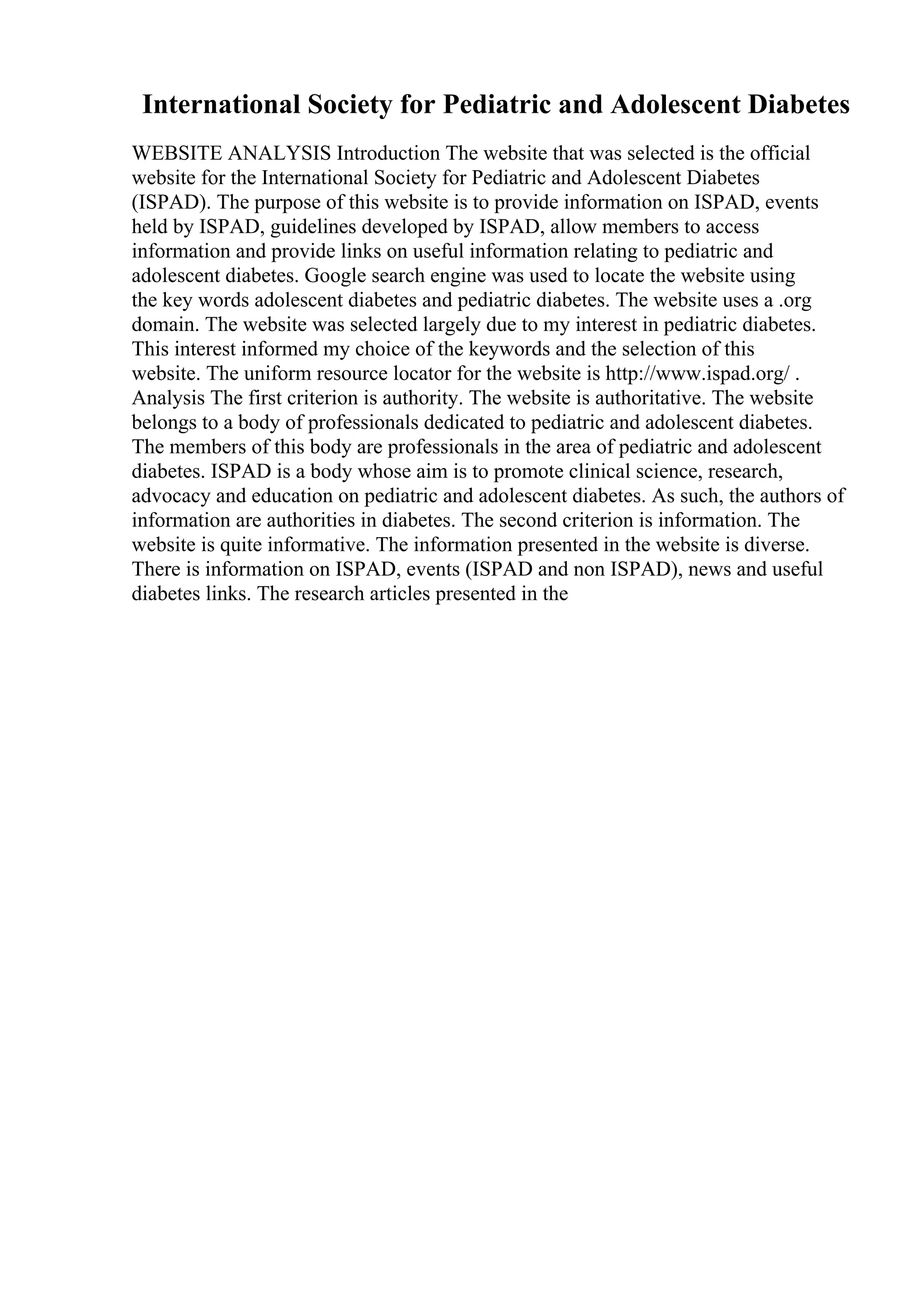 International Society for Pediatric and Adolescent Diabetes
WEBSITE ANALYSIS Introduction The website that was selected is the official
website for the International Society for Pediatric and Adolescent Diabetes
(ISPAD). The purpose of this website is to provide information on ISPAD, events
held by ISPAD, guidelines developed by ISPAD, allow members to access
information and provide links on useful information relating to pediatric and
adolescent diabetes. Google search engine was used to locate the website using
the key words adolescent diabetes and pediatric diabetes. The website uses a .org
domain. The website was selected largely due to my interest in pediatric diabetes.
This interest informed my choice of the keywords and the selection of this
website. The uniform resource locator for the website is http://www.ispad.org/ .
Analysis The first criterion is authority. The website is authoritative. The website
belongs to a body of professionals dedicated to pediatric and adolescent diabetes.
The members of this body are professionals in the area of pediatric and adolescent
diabetes. ISPAD is a body whose aim is to promote clinical science, research,
advocacy and education on pediatric and adolescent diabetes. As such, the authors of
information are authorities in diabetes. The second criterion is information. The
website is quite informative. The information presented in the website is diverse.
There is information on ISPAD, events (ISPAD and non ISPAD), news and useful
diabetes links. The research articles presented in the
 