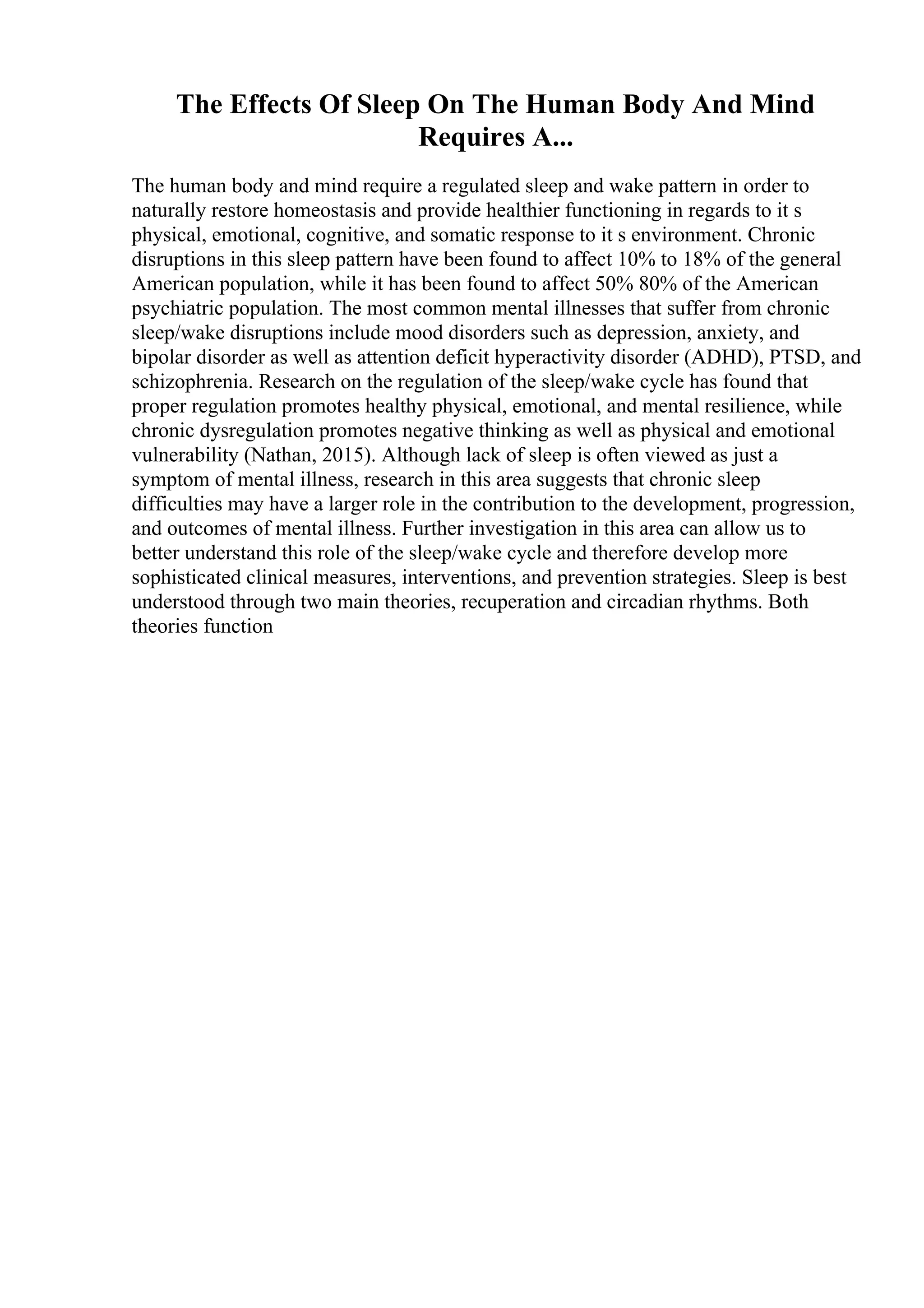 The Effects Of Sleep On The Human Body And Mind
Requires A...
The human body and mind require a regulated sleep and wake pattern in order to
naturally restore homeostasis and provide healthier functioning in regards to it s
physical, emotional, cognitive, and somatic response to it s environment. Chronic
disruptions in this sleep pattern have been found to affect 10% to 18% of the general
American population, while it has been found to affect 50% 80% of the American
psychiatric population. The most common mental illnesses that suffer from chronic
sleep/wake disruptions include mood disorders such as depression, anxiety, and
bipolar disorder as well as attention deficit hyperactivity disorder (ADHD), PTSD, and
schizophrenia. Research on the regulation of the sleep/wake cycle has found that
proper regulation promotes healthy physical, emotional, and mental resilience, while
chronic dysregulation promotes negative thinking as well as physical and emotional
vulnerability (Nathan, 2015). Although lack of sleep is often viewed as just a
symptom of mental illness, research in this area suggests that chronic sleep
difficulties may have a larger role in the contribution to the development, progression,
and outcomes of mental illness. Further investigation in this area can allow us to
better understand this role of the sleep/wake cycle and therefore develop more
sophisticated clinical measures, interventions, and prevention strategies. Sleep is best
understood through two main theories, recuperation and circadian rhythms. Both
theories function
 