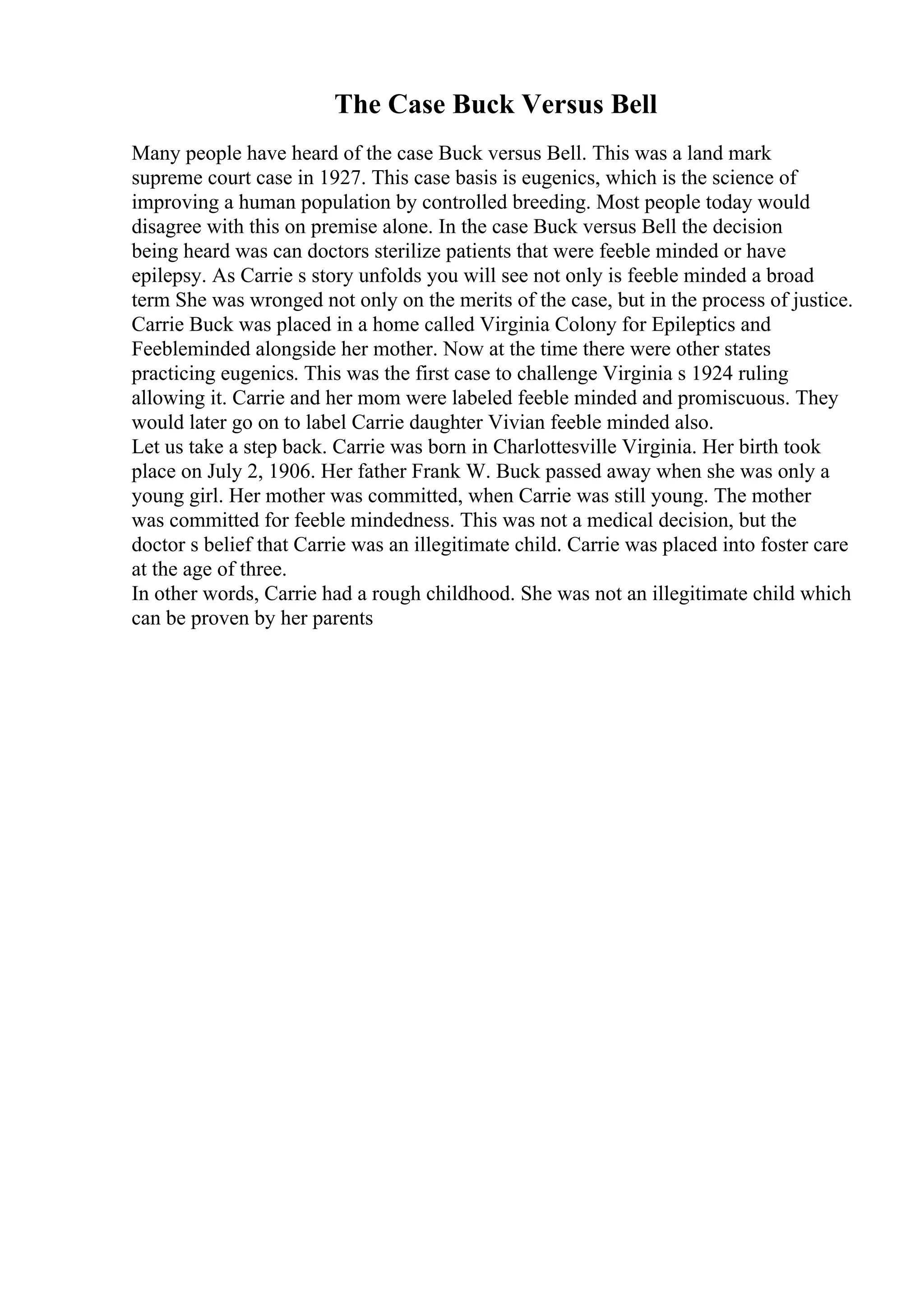 The Case Buck Versus Bell
Many people have heard of the case Buck versus Bell. This was a land mark
supreme court case in 1927. This case basis is eugenics, which is the science of
improving a human population by controlled breeding. Most people today would
disagree with this on premise alone. In the case Buck versus Bell the decision
being heard was can doctors sterilize patients that were feeble minded or have
epilepsy. As Carrie s story unfolds you will see not only is feeble minded a broad
term She was wronged not only on the merits of the case, but in the process of justice.
Carrie Buck was placed in a home called Virginia Colony for Epileptics and
Feebleminded alongside her mother. Now at the time there were other states
practicing eugenics. This was the first case to challenge Virginia s 1924 ruling
allowing it. Carrie and her mom were labeled feeble minded and promiscuous. They
would later go on to label Carrie daughter Vivian feeble minded also.
Let us take a step back. Carrie was born in Charlottesville Virginia. Her birth took
place on July 2, 1906. Her father Frank W. Buck passed away when she was only a
young girl. Her mother was committed, when Carrie was still young. The mother
was committed for feeble mindedness. This was not a medical decision, but the
doctor s belief that Carrie was an illegitimate child. Carrie was placed into foster care
at the age of three.
In other words, Carrie had a rough childhood. She was not an illegitimate child which
can be proven by her parents
 
