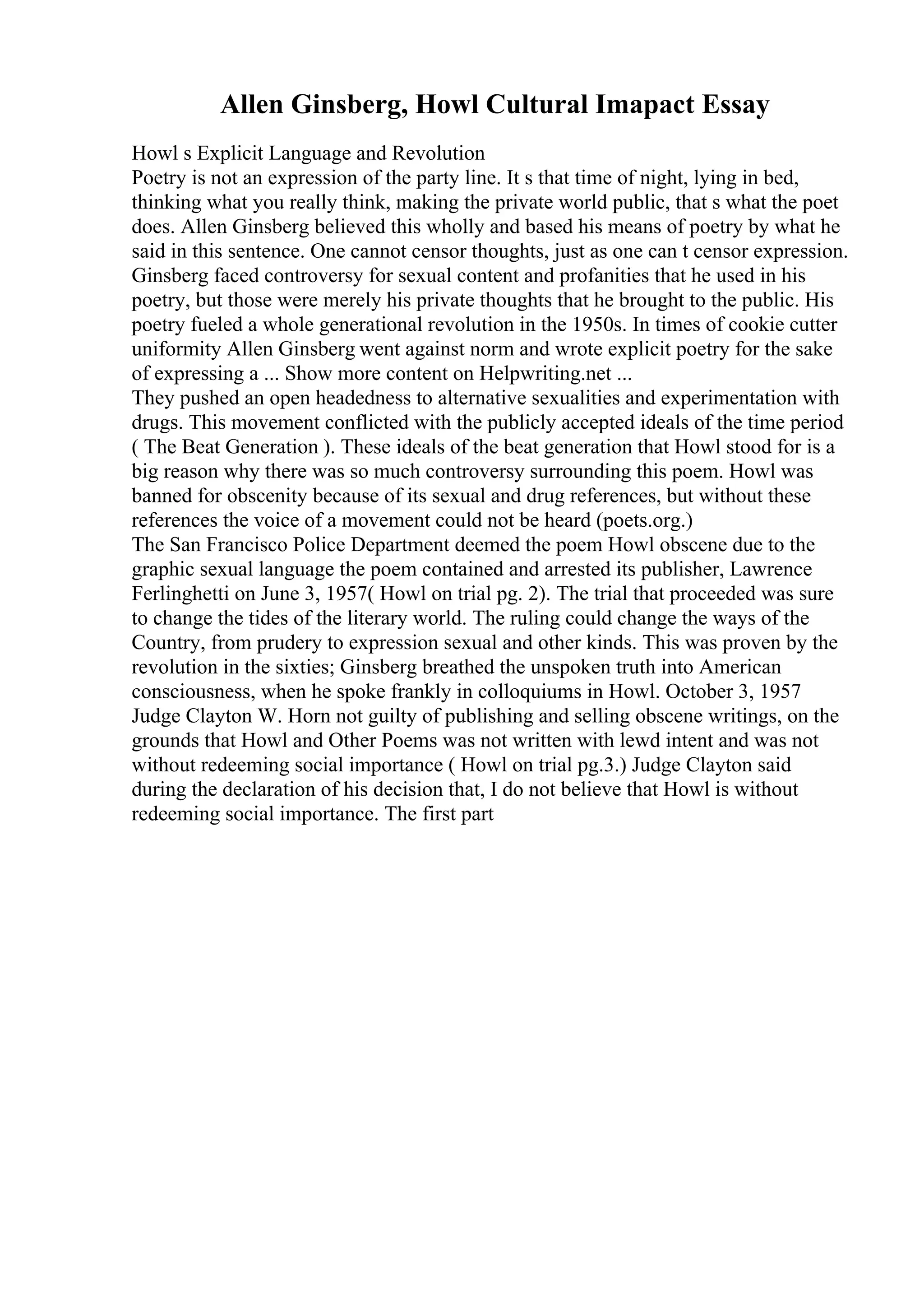 Allen Ginsberg, Howl Cultural Imapact Essay
Howl s Explicit Language and Revolution
Poetry is not an expression of the party line. It s that time of night, lying in bed,
thinking what you really think, making the private world public, that s what the poet
does. Allen Ginsberg believed this wholly and based his means of poetry by what he
said in this sentence. One cannot censor thoughts, just as one can t censor expression.
Ginsberg faced controversy for sexual content and profanities that he used in his
poetry, but those were merely his private thoughts that he brought to the public. His
poetry fueled a whole generational revolution in the 1950s. In times of cookie cutter
uniformity Allen Ginsberg went against norm and wrote explicit poetry for the sake
of expressing a ... Show more content on Helpwriting.net ...
They pushed an open headedness to alternative sexualities and experimentation with
drugs. This movement conflicted with the publicly accepted ideals of the time period
( The Beat Generation ). These ideals of the beat generation that Howl stood for is a
big reason why there was so much controversy surrounding this poem. Howl was
banned for obscenity because of its sexual and drug references, but without these
references the voice of a movement could not be heard (poets.org.)
The San Francisco Police Department deemed the poem Howl obscene due to the
graphic sexual language the poem contained and arrested its publisher, Lawrence
Ferlinghetti on June 3, 1957( Howl on trial pg. 2). The trial that proceeded was sure
to change the tides of the literary world. The ruling could change the ways of the
Country, from prudery to expression sexual and other kinds. This was proven by the
revolution in the sixties; Ginsberg breathed the unspoken truth into American
consciousness, when he spoke frankly in colloquiums in Howl. October 3, 1957
Judge Clayton W. Horn not guilty of publishing and selling obscene writings, on the
grounds that Howl and Other Poems was not written with lewd intent and was not
without redeeming social importance ( Howl on trial pg.3.) Judge Clayton said
during the declaration of his decision that, I do not believe that Howl is without
redeeming social importance. The first part
 