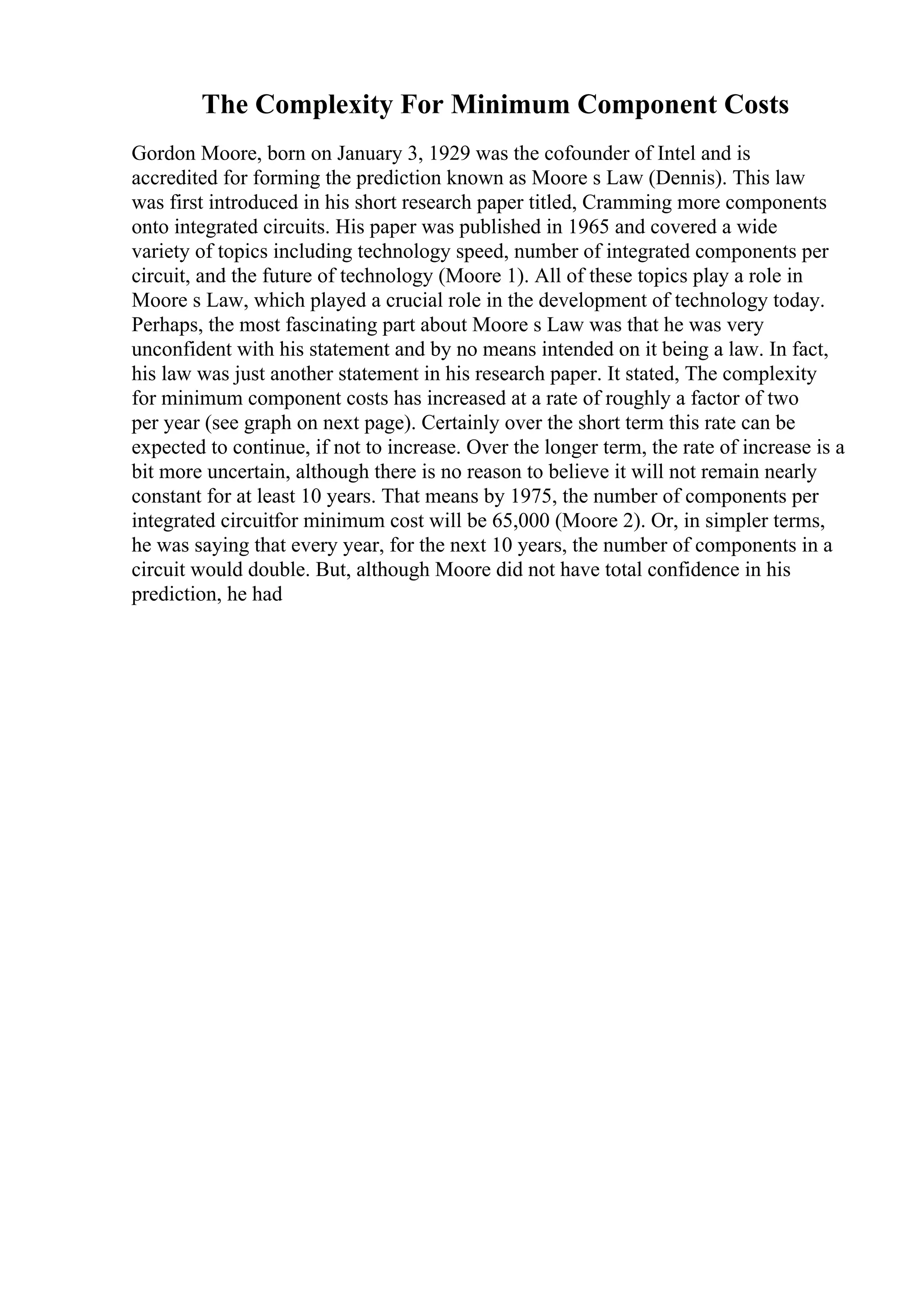 The Complexity For Minimum Component Costs
Gordon Moore, born on January 3, 1929 was the cofounder of Intel and is
accredited for forming the prediction known as Moore s Law (Dennis). This law
was first introduced in his short research paper titled, Cramming more components
onto integrated circuits. His paper was published in 1965 and covered a wide
variety of topics including technology speed, number of integrated components per
circuit, and the future of technology (Moore 1). All of these topics play a role in
Moore s Law, which played a crucial role in the development of technology today.
Perhaps, the most fascinating part about Moore s Law was that he was very
unconfident with his statement and by no means intended on it being a law. In fact,
his law was just another statement in his research paper. It stated, The complexity
for minimum component costs has increased at a rate of roughly a factor of two
per year (see graph on next page). Certainly over the short term this rate can be
expected to continue, if not to increase. Over the longer term, the rate of increase is a
bit more uncertain, although there is no reason to believe it will not remain nearly
constant for at least 10 years. That means by 1975, the number of components per
integrated circuitfor minimum cost will be 65,000 (Moore 2). Or, in simpler terms,
he was saying that every year, for the next 10 years, the number of components in a
circuit would double. But, although Moore did not have total confidence in his
prediction, he had
 