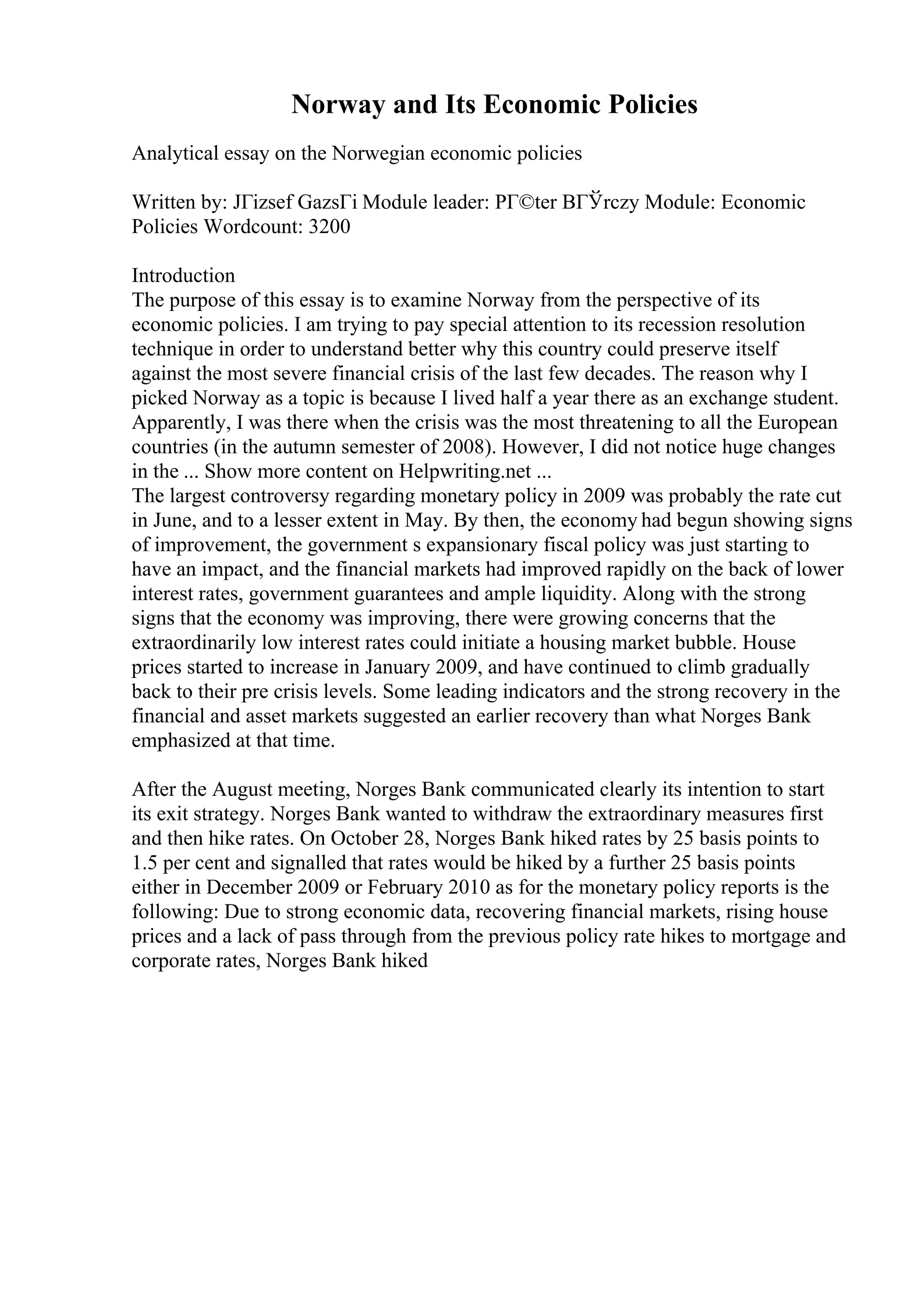 Norway and Its Economic Policies
Analytical essay on the Norwegian economic policies
Written by: JГіzsef GazsГі Module leader: PГ©ter BГЎrczy Module: Economic
Policies Wordcount: 3200
Introduction
The purpose of this essay is to examine Norway from the perspective of its
economic policies. I am trying to pay special attention to its recession resolution
technique in order to understand better why this country could preserve itself
against the most severe financial crisis of the last few decades. The reason why I
picked Norway as a topic is because I lived half a year there as an exchange student.
Apparently, I was there when the crisis was the most threatening to all the European
countries (in the autumn semester of 2008). However, I did not notice huge changes
in the ... Show more content on Helpwriting.net ...
The largest controversy regarding monetary policy in 2009 was probably the rate cut
in June, and to a lesser extent in May. By then, the economy had begun showing signs
of improvement, the government s expansionary fiscal policy was just starting to
have an impact, and the financial markets had improved rapidly on the back of lower
interest rates, government guarantees and ample liquidity. Along with the strong
signs that the economy was improving, there were growing concerns that the
extraordinarily low interest rates could initiate a housing market bubble. House
prices started to increase in January 2009, and have continued to climb gradually
back to their pre crisis levels. Some leading indicators and the strong recovery in the
financial and asset markets suggested an earlier recovery than what Norges Bank
emphasized at that time.
After the August meeting, Norges Bank communicated clearly its intention to start
its exit strategy. Norges Bank wanted to withdraw the extraordinary measures first
and then hike rates. On October 28, Norges Bank hiked rates by 25 basis points to
1.5 per cent and signalled that rates would be hiked by a further 25 basis points
either in December 2009 or February 2010 as for the monetary policy reports is the
following: Due to strong economic data, recovering financial markets, rising house
prices and a lack of pass through from the previous policy rate hikes to mortgage and
corporate rates, Norges Bank hiked
 