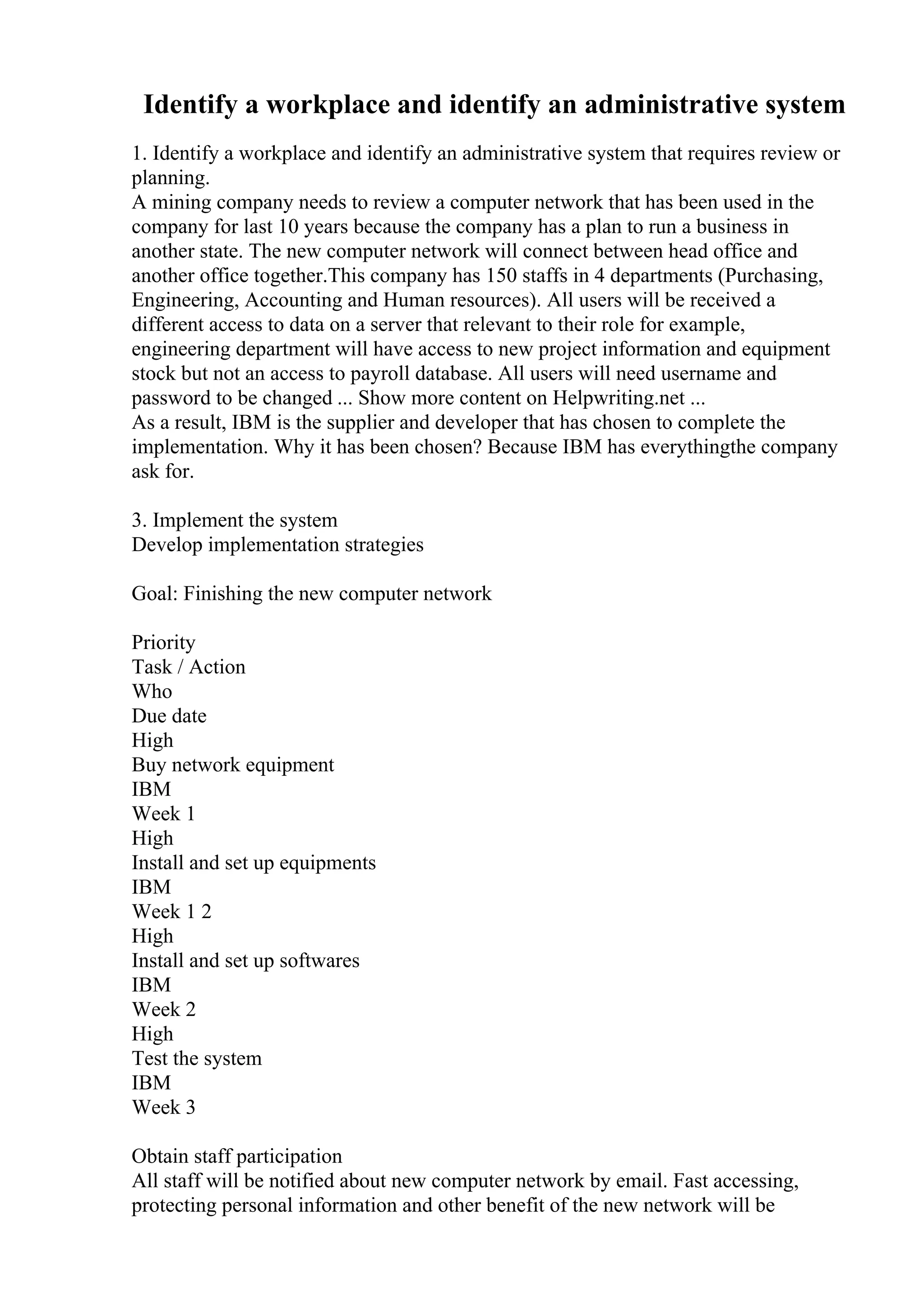Identify a workplace and identify an administrative system
1. Identify a workplace and identify an administrative system that requires review or
planning.
A mining company needs to review a computer network that has been used in the
company for last 10 years because the company has a plan to run a business in
another state. The new computer network will connect between head office and
another office together.This company has 150 staffs in 4 departments (Purchasing,
Engineering, Accounting and Human resources). All users will be received a
different access to data on a server that relevant to their role for example,
engineering department will have access to new project information and equipment
stock but not an access to payroll database. All users will need username and
password to be changed ... Show more content on Helpwriting.net ...
As a result, IBM is the supplier and developer that has chosen to complete the
implementation. Why it has been chosen? Because IBM has everythingthe company
ask for.
3. Implement the system
Develop implementation strategies
Goal: Finishing the new computer network
Priority
Task / Action
Who
Due date
High
Buy network equipment
IBM
Week 1
High
Install and set up equipments
IBM
Week 1 2
High
Install and set up softwares
IBM
Week 2
High
Test the system
IBM
Week 3
Obtain staff participation
All staff will be notified about new computer network by email. Fast accessing,
protecting personal information and other benefit of the new network will be
 