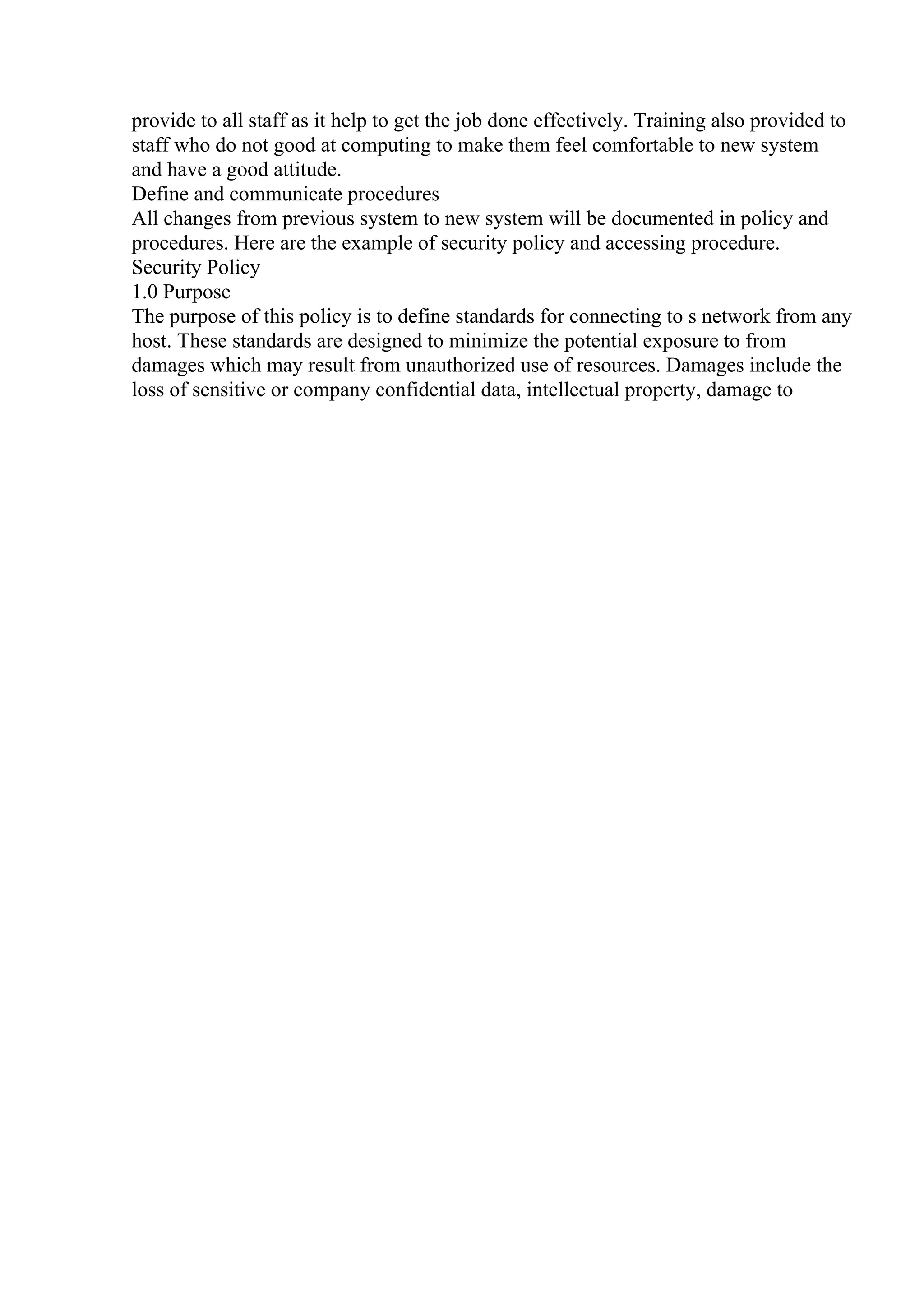 provide to all staff as it help to get the job done effectively. Training also provided to
staff who do not good at computing to make them feel comfortable to new system
and have a good attitude.
Define and communicate procedures
All changes from previous system to new system will be documented in policy and
procedures. Here are the example of security policy and accessing procedure.
Security Policy
1.0 Purpose
The purpose of this policy is to define standards for connecting to s network from any
host. These standards are designed to minimize the potential exposure to from
damages which may result from unauthorized use of resources. Damages include the
loss of sensitive or company confidential data, intellectual property, damage to
 
