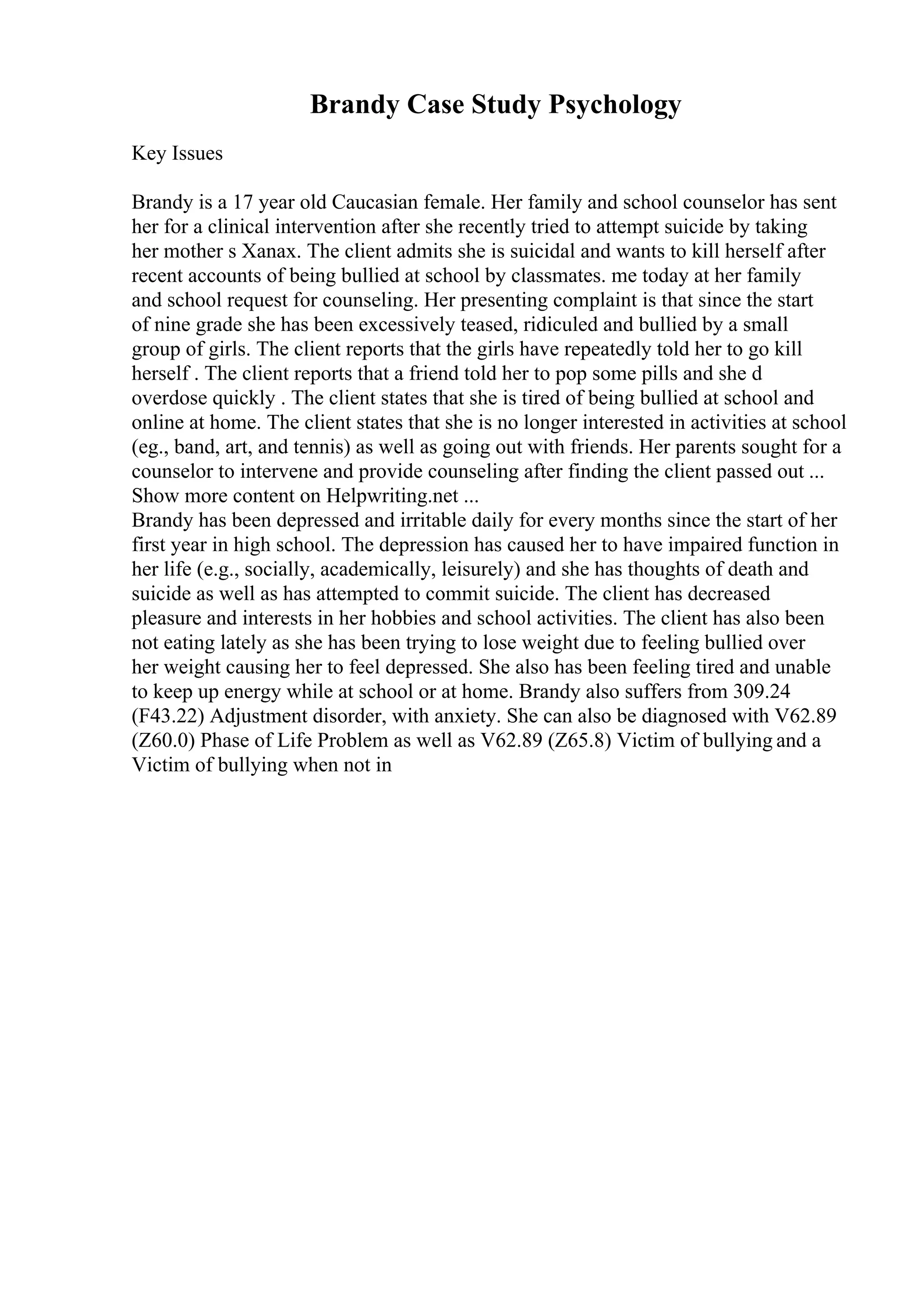 Brandy Case Study Psychology
Key Issues
Brandy is a 17 year old Caucasian female. Her family and school counselor has sent
her for a clinical intervention after she recently tried to attempt suicide by taking
her mother s Xanax. The client admits she is suicidal and wants to kill herself after
recent accounts of being bullied at school by classmates. me today at her family
and school request for counseling. Her presenting complaint is that since the start
of nine grade she has been excessively teased, ridiculed and bullied by a small
group of girls. The client reports that the girls have repeatedly told her to go kill
herself . The client reports that a friend told her to pop some pills and she d
overdose quickly . The client states that she is tired of being bullied at school and
online at home. The client states that she is no longer interested in activities at school
(eg., band, art, and tennis) as well as going out with friends. Her parents sought for a
counselor to intervene and provide counseling after finding the client passed out ...
Show more content on Helpwriting.net ...
Brandy has been depressed and irritable daily for every months since the start of her
first year in high school. The depression has caused her to have impaired function in
her life (e.g., socially, academically, leisurely) and she has thoughts of death and
suicide as well as has attempted to commit suicide. The client has decreased
pleasure and interests in her hobbies and school activities. The client has also been
not eating lately as she has been trying to lose weight due to feeling bullied over
her weight causing her to feel depressed. She also has been feeling tired and unable
to keep up energy while at school or at home. Brandy also suffers from 309.24
(F43.22) Adjustment disorder, with anxiety. She can also be diagnosed with V62.89
(Z60.0) Phase of Life Problem as well as V62.89 (Z65.8) Victim of bullying and a
Victim of bullying when not in
 