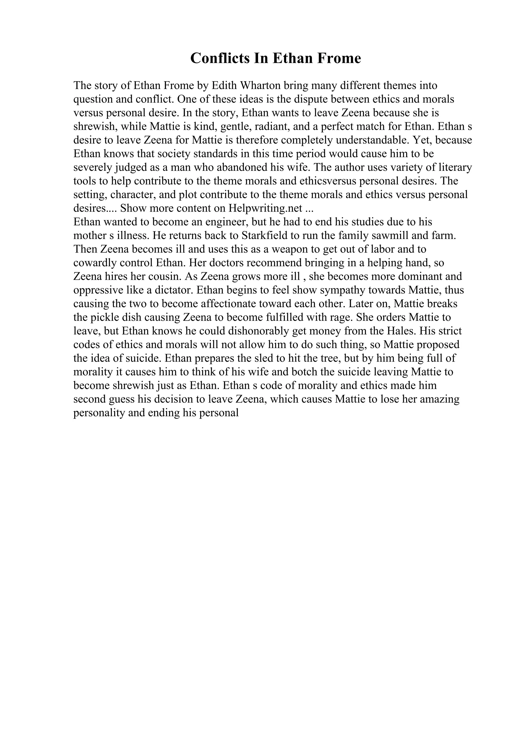Conflicts In Ethan Frome
The story of Ethan Frome by Edith Wharton bring many different themes into
question and conflict. One of these ideas is the dispute between ethics and morals
versus personal desire. In the story, Ethan wants to leave Zeena because she is
shrewish, while Mattie is kind, gentle, radiant, and a perfect match for Ethan. Ethan s
desire to leave Zeena for Mattie is therefore completely understandable. Yet, because
Ethan knows that society standards in this time period would cause him to be
severely judged as a man who abandoned his wife. The author uses variety of literary
tools to help contribute to the theme morals and ethicsversus personal desires. The
setting, character, and plot contribute to the theme morals and ethics versus personal
desires.... Show more content on Helpwriting.net ...
Ethan wanted to become an engineer, but he had to end his studies due to his
mother s illness. He returns back to Starkfield to run the family sawmill and farm.
Then Zeena becomes ill and uses this as a weapon to get out of labor and to
cowardly control Ethan. Her doctors recommend bringing in a helping hand, so
Zeena hires her cousin. As Zeena grows more ill , she becomes more dominant and
oppressive like a dictator. Ethan begins to feel show sympathy towards Mattie, thus
causing the two to become affectionate toward each other. Later on, Mattie breaks
the pickle dish causing Zeena to become fulfilled with rage. She orders Mattie to
leave, but Ethan knows he could dishonorably get money from the Hales. His strict
codes of ethics and morals will not allow him to do such thing, so Mattie proposed
the idea of suicide. Ethan prepares the sled to hit the tree, but by him being full of
morality it causes him to think of his wife and botch the suicide leaving Mattie to
become shrewish just as Ethan. Ethan s code of morality and ethics made him
second guess his decision to leave Zeena, which causes Mattie to lose her amazing
personality and ending his personal
 