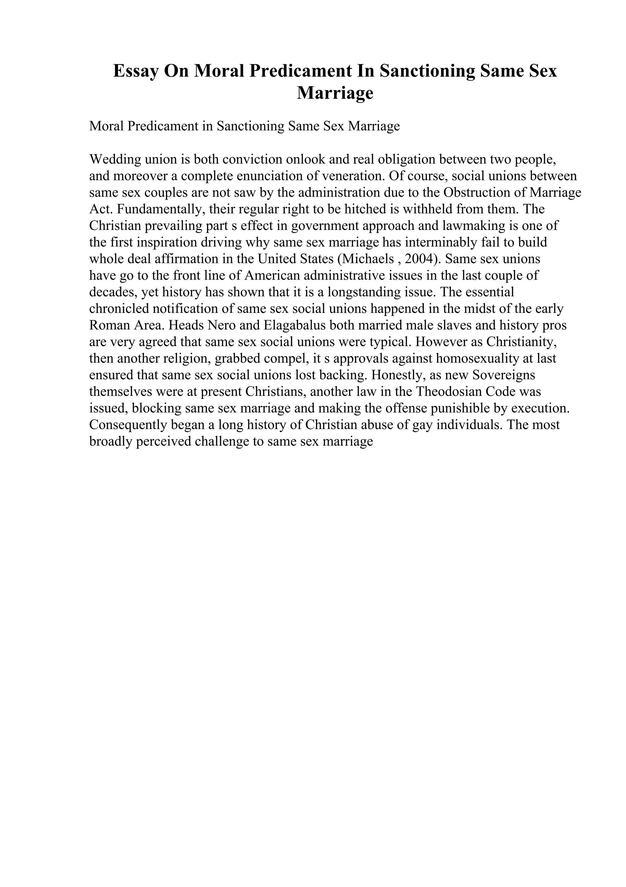 Essay On Moral Predicament In Sanctioning Same Sex
Marriage
Moral Predicament in Sanctioning Same Sex Marriage
Wedding union is both conviction onlook and real obligation between two people,
and moreover a complete enunciation of veneration. Of course, social unions between
same sex couples are not saw by the administration due to the Obstruction of Marriage
Act. Fundamentally, their regular right to be hitched is withheld from them. The
Christian prevailing part s effect in government approach and lawmaking is one of
the first inspiration driving why same sex marriage has interminably fail to build
whole deal affirmation in the United States (Michaels , 2004). Same sex unions
have go to the front line of American administrative issues in the last couple of
decades, yet history has shown that it is a longstanding issue. The essential
chronicled notification of same sex social unions happened in the midst of the early
Roman Area. Heads Nero and Elagabalus both married male slaves and history pros
are very agreed that same sex social unions were typical. However as Christianity,
then another religion, grabbed compel, it s approvals against homosexuality at last
ensured that same sex social unions lost backing. Honestly, as new Sovereigns
themselves were at present Christians, another law in the Theodosian Code was
issued, blocking same sex marriage and making the offense punishible by execution.
Consequently began a long history of Christian abuse of gay individuals. The most
broadly perceived challenge to same sex marriage
 