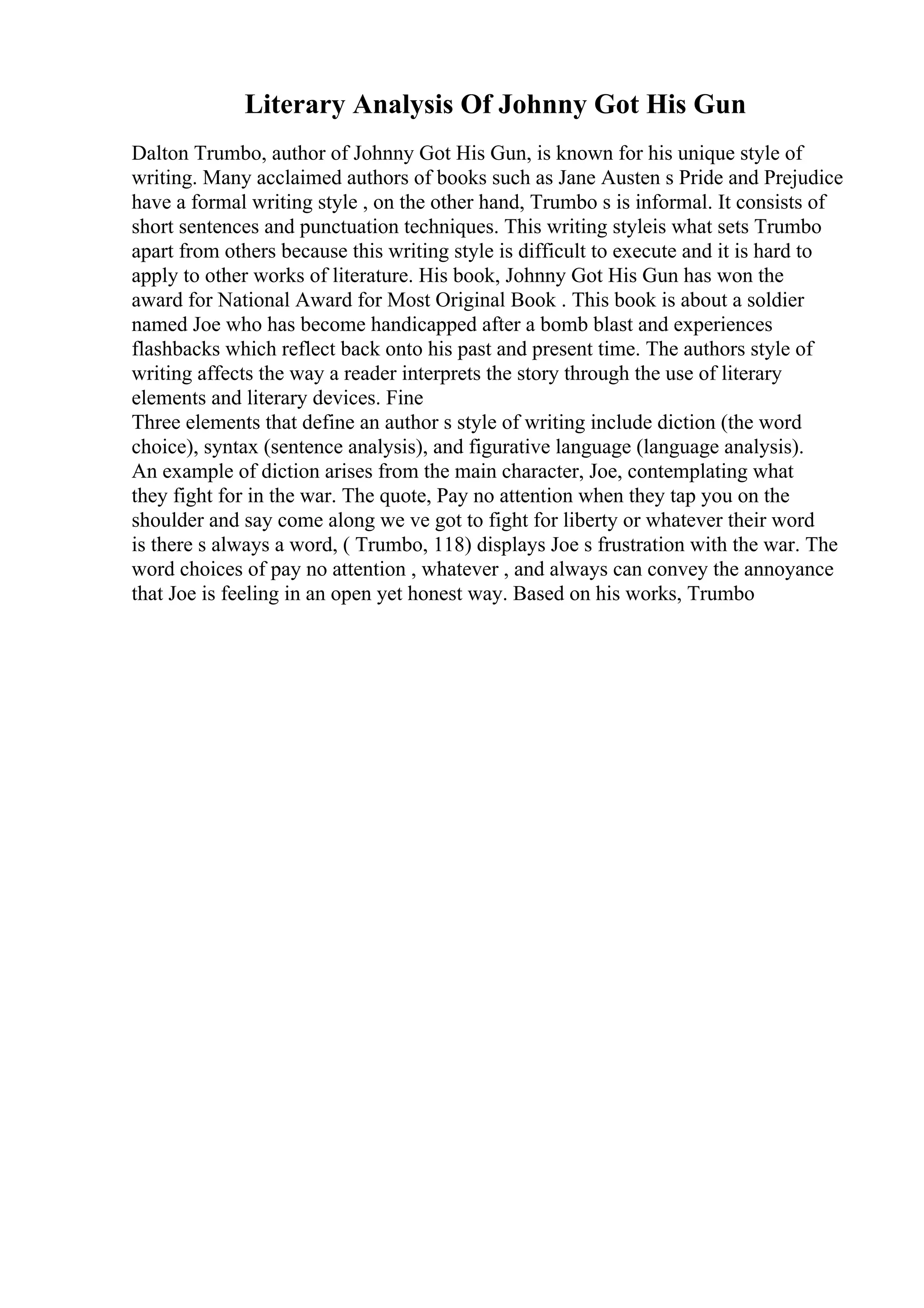 Literary Analysis Of Johnny Got His Gun
Dalton Trumbo, author of Johnny Got His Gun, is known for his unique style of
writing. Many acclaimed authors of books such as Jane Austen s Pride and Prejudice
have a formal writing style , on the other hand, Trumbo s is informal. It consists of
short sentences and punctuation techniques. This writing styleis what sets Trumbo
apart from others because this writing style is difficult to execute and it is hard to
apply to other works of literature. His book, Johnny Got His Gun has won the
award for National Award for Most Original Book . This book is about a soldier
named Joe who has become handicapped after a bomb blast and experiences
flashbacks which reflect back onto his past and present time. The authors style of
writing affects the way a reader interprets the story through the use of literary
elements and literary devices. Fine
Three elements that define an author s style of writing include diction (the word
choice), syntax (sentence analysis), and figurative language (language analysis).
An example of diction arises from the main character, Joe, contemplating what
they fight for in the war. The quote, Pay no attention when they tap you on the
shoulder and say come along we ve got to fight for liberty or whatever their word
is there s always a word, ( Trumbo, 118) displays Joe s frustration with the war. The
word choices of pay no attention , whatever , and always can convey the annoyance
that Joe is feeling in an open yet honest way. Based on his works, Trumbo
 