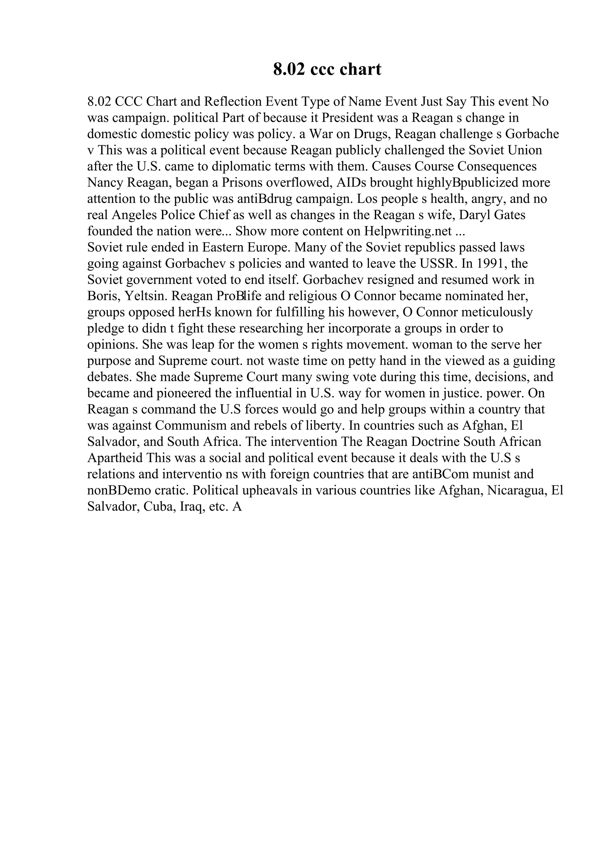 8.02 ccc chart
8.02 CCC Chart and Reflection Event Type of Name Event Just Say This event No
was campaign. political Part of because it President was a Reagan s change in
domestic domestic policy was policy. a War on Drugs, Reagan challenge s Gorbache
v This was a political event because Reagan publicly challenged the Soviet Union
after the U.S. came to diplomatic terms with them. Causes Course Consequences
Nancy Reagan, began a Prisons overflowed, AIDs brought highlyВpublicized more
attention to the public was antiВdrug campaign. Los people s health, angry, and no
real Angeles Police Chief as well as changes in the Reagan s wife, Daryl Gates
founded the nation were... Show more content on Helpwriting.net ...
Soviet rule ended in Eastern Europe. Many of the Soviet republics passed laws
going against Gorbachev s policies and wanted to leave the USSR. In 1991, the
Soviet government voted to end itself. Gorbachev resigned and resumed work in
Boris, Yeltsin. Reagan ProВlife and religious O Connor became nominated her,
groups opposed herНѕ known for fulfilling his however, O Connor meticulously
pledge to didn t fight these researching her incorporate a groups in order to
opinions. She was leap for the women s rights movement. woman to the serve her
purpose and Supreme court. not waste time on petty hand in the viewed as a guiding
debates. She made Supreme Court many swing vote during this time, decisions, and
became and pioneered the influential in U.S. way for women in justice. power. On
Reagan s command the U.S forces would go and help groups within a country that
was against Communism and rebels of liberty. In countries such as Afghan, El
Salvador, and South Africa. The intervention The Reagan Doctrine South African
Apartheid This was a social and political event because it deals with the U.S s
relations and interventio ns with foreign countries that are antiВCom munist and
nonВDemo cratic. Political upheavals in various countries like Afghan, Nicaragua, El
Salvador, Cuba, Iraq, etc. A
 