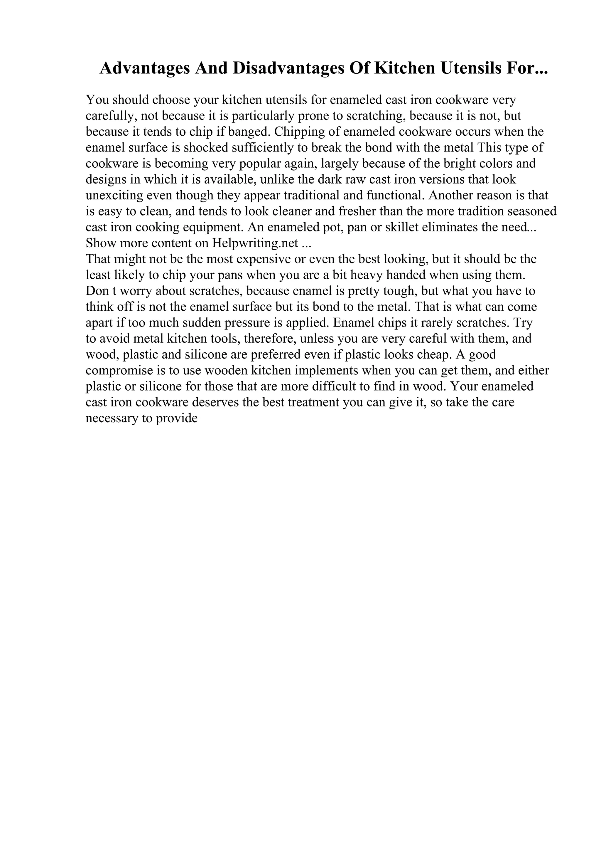 Advantages And Disadvantages Of Kitchen Utensils For...
You should choose your kitchen utensils for enameled cast iron cookware very
carefully, not because it is particularly prone to scratching, because it is not, but
because it tends to chip if banged. Chipping of enameled cookware occurs when the
enamel surface is shocked sufficiently to break the bond with the metal This type of
cookware is becoming very popular again, largely because of the bright colors and
designs in which it is available, unlike the dark raw cast iron versions that look
unexciting even though they appear traditional and functional. Another reason is that
is easy to clean, and tends to look cleaner and fresher than the more tradition seasoned
cast iron cooking equipment. An enameled pot, pan or skillet eliminates the need...
Show more content on Helpwriting.net ...
That might not be the most expensive or even the best looking, but it should be the
least likely to chip your pans when you are a bit heavy handed when using them.
Don t worry about scratches, because enamel is pretty tough, but what you have to
think off is not the enamel surface but its bond to the metal. That is what can come
apart if too much sudden pressure is applied. Enamel chips it rarely scratches. Try
to avoid metal kitchen tools, therefore, unless you are very careful with them, and
wood, plastic and silicone are preferred even if plastic looks cheap. A good
compromise is to use wooden kitchen implements when you can get them, and either
plastic or silicone for those that are more difficult to find in wood. Your enameled
cast iron cookware deserves the best treatment you can give it, so take the care
necessary to provide
 
