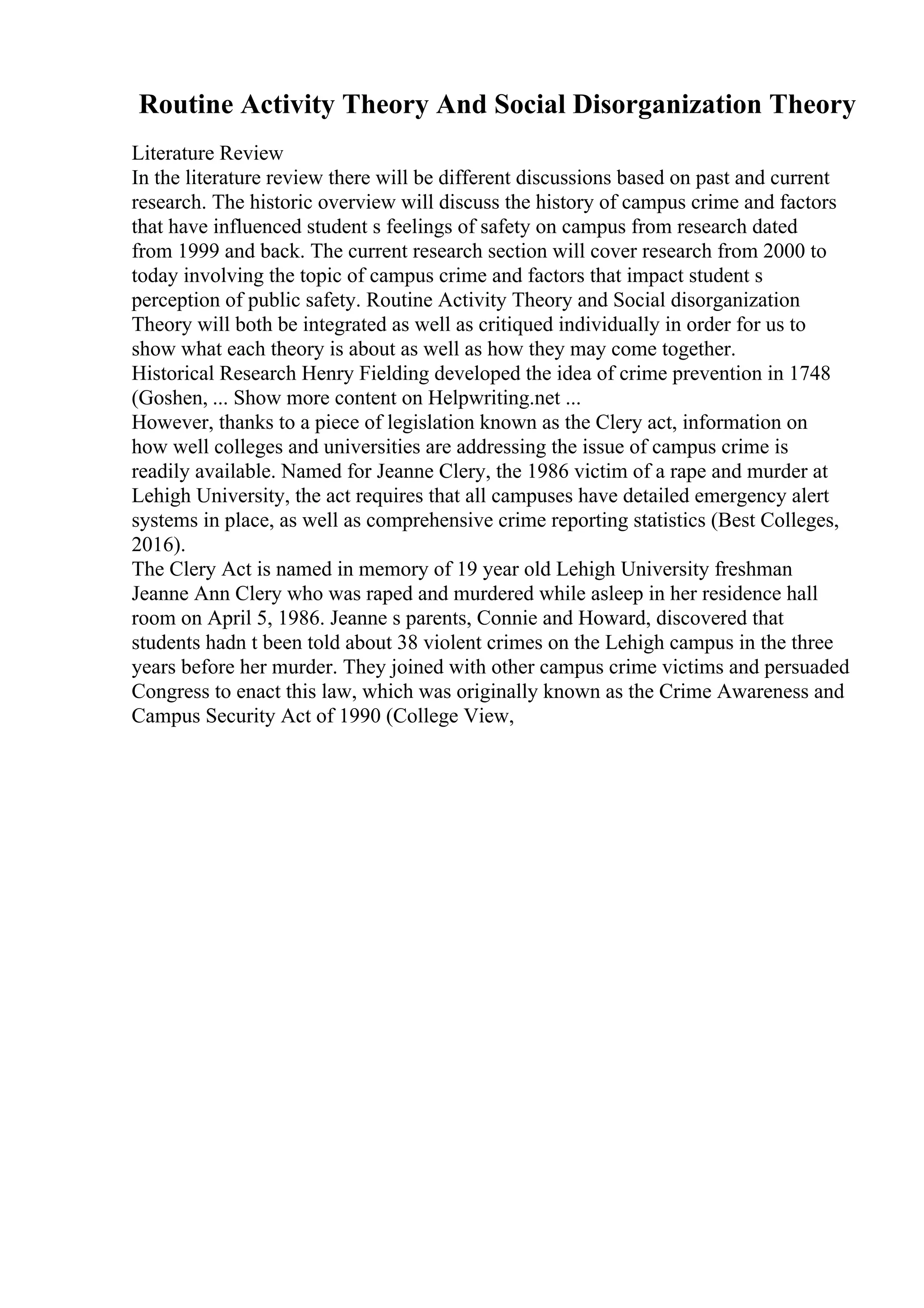 Routine Activity Theory And Social Disorganization Theory
Literature Review
In the literature review there will be different discussions based on past and current
research. The historic overview will discuss the history of campus crime and factors
that have influenced student s feelings of safety on campus from research dated
from 1999 and back. The current research section will cover research from 2000 to
today involving the topic of campus crime and factors that impact student s
perception of public safety. Routine Activity Theory and Social disorganization
Theory will both be integrated as well as critiqued individually in order for us to
show what each theory is about as well as how they may come together.
Historical Research Henry Fielding developed the idea of crime prevention in 1748
(Goshen, ... Show more content on Helpwriting.net ...
However, thanks to a piece of legislation known as the Clery act, information on
how well colleges and universities are addressing the issue of campus crime is
readily available. Named for Jeanne Clery, the 1986 victim of a rape and murder at
Lehigh University, the act requires that all campuses have detailed emergency alert
systems in place, as well as comprehensive crime reporting statistics (Best Colleges,
2016).
The Clery Act is named in memory of 19 year old Lehigh University freshman
Jeanne Ann Clery who was raped and murdered while asleep in her residence hall
room on April 5, 1986. Jeanne s parents, Connie and Howard, discovered that
students hadn t been told about 38 violent crimes on the Lehigh campus in the three
years before her murder. They joined with other campus crime victims and persuaded
Congress to enact this law, which was originally known as the Crime Awareness and
Campus Security Act of 1990 (College View,
 
