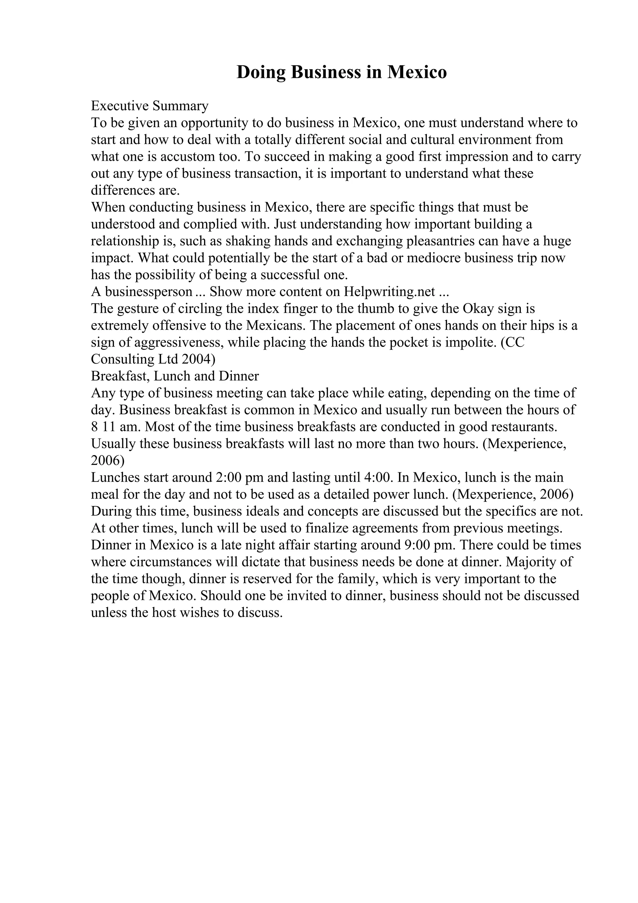 Doing Business in Mexico
Executive Summary
To be given an opportunity to do business in Mexico, one must understand where to
start and how to deal with a totally different social and cultural environment from
what one is accustom too. To succeed in making a good first impression and to carry
out any type of business transaction, it is important to understand what these
differences are.
When conducting business in Mexico, there are specific things that must be
understood and complied with. Just understanding how important building a
relationship is, such as shaking hands and exchanging pleasantries can have a huge
impact. What could potentially be the start of a bad or mediocre business trip now
has the possibility of being a successful one.
A businessperson ... Show more content on Helpwriting.net ...
The gesture of circling the index finger to the thumb to give the Okay sign is
extremely offensive to the Mexicans. The placement of ones hands on their hips is a
sign of aggressiveness, while placing the hands the pocket is impolite. (CC
Consulting Ltd 2004)
Breakfast, Lunch and Dinner
Any type of business meeting can take place while eating, depending on the time of
day. Business breakfast is common in Mexico and usually run between the hours of
8 11 am. Most of the time business breakfasts are conducted in good restaurants.
Usually these business breakfasts will last no more than two hours. (Mexperience,
2006)
Lunches start around 2:00 pm and lasting until 4:00. In Mexico, lunch is the main
meal for the day and not to be used as a detailed power lunch. (Mexperience, 2006)
During this time, business ideals and concepts are discussed but the specifics are not.
At other times, lunch will be used to finalize agreements from previous meetings.
Dinner in Mexico is a late night affair starting around 9:00 pm. There could be times
where circumstances will dictate that business needs be done at dinner. Majority of
the time though, dinner is reserved for the family, which is very important to the
people of Mexico. Should one be invited to dinner, business should not be discussed
unless the host wishes to discuss.
 