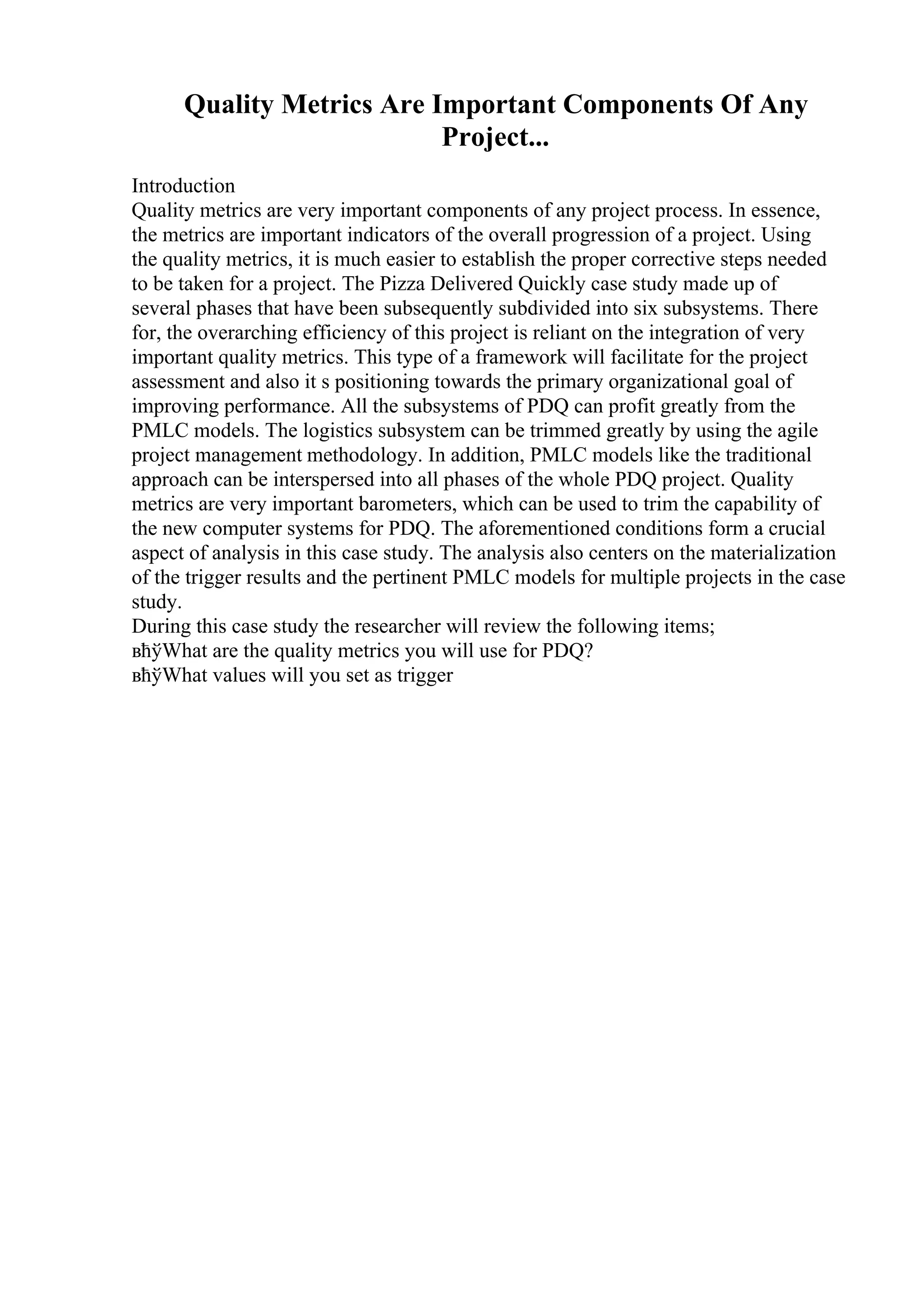 Quality Metrics Are Important Components Of Any
Project...
Introduction
Quality metrics are very important components of any project process. In essence,
the metrics are important indicators of the overall progression of a project. Using
the quality metrics, it is much easier to establish the proper corrective steps needed
to be taken for a project. The Pizza Delivered Quickly case study made up of
several phases that have been subsequently subdivided into six subsystems. There
for, the overarching efficiency of this project is reliant on the integration of very
important quality metrics. This type of a framework will facilitate for the project
assessment and also it s positioning towards the primary organizational goal of
improving performance. All the subsystems of PDQ can profit greatly from the
PMLC models. The logistics subsystem can be trimmed greatly by using the agile
project management methodology. In addition, PMLC models like the traditional
approach can be interspersed into all phases of the whole PDQ project. Quality
metrics are very important barometers, which can be used to trim the capability of
the new computer systems for PDQ. The aforementioned conditions form a crucial
aspect of analysis in this case study. The analysis also centers on the materialization
of the trigger results and the pertinent PMLC models for multiple projects in the case
study.
During this case study the researcher will review the following items;
вћўWhat are the quality metrics you will use for PDQ?
вћўWhat values will you set as trigger
 