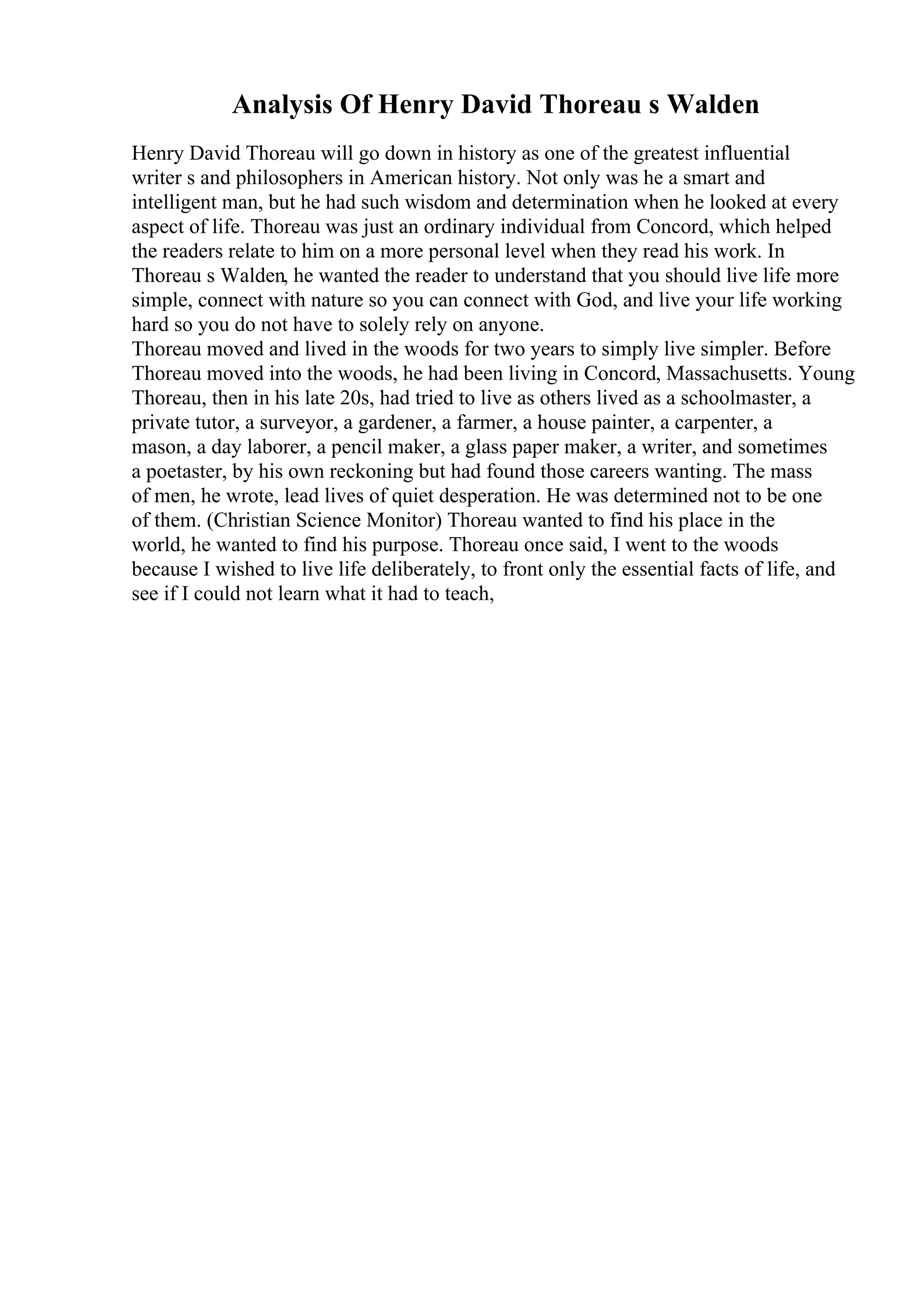 Analysis Of Henry David Thoreau s Walden
Henry David Thoreau will go down in history as one of the greatest influential
writer s and philosophers in American history. Not only was he a smart and
intelligent man, but he had such wisdom and determination when he looked at every
aspect of life. Thoreau was just an ordinary individual from Concord, which helped
the readers relate to him on a more personal level when they read his work. In
Thoreau s Walden, he wanted the reader to understand that you should live life more
simple, connect with nature so you can connect with God, and live your life working
hard so you do not have to solely rely on anyone.
Thoreau moved and lived in the woods for two years to simply live simpler. Before
Thoreau moved into the woods, he had been living in Concord, Massachusetts. Young
Thoreau, then in his late 20s, had tried to live as others lived as a schoolmaster, a
private tutor, a surveyor, a gardener, a farmer, a house painter, a carpenter, a
mason, a day laborer, a pencil maker, a glass paper maker, a writer, and sometimes
a poetaster, by his own reckoning but had found those careers wanting. The mass
of men, he wrote, lead lives of quiet desperation. He was determined not to be one
of them. (Christian Science Monitor) Thoreau wanted to find his place in the
world, he wanted to find his purpose. Thoreau once said, I went to the woods
because I wished to live life deliberately, to front only the essential facts of life, and
see if I could not learn what it had to teach,
 