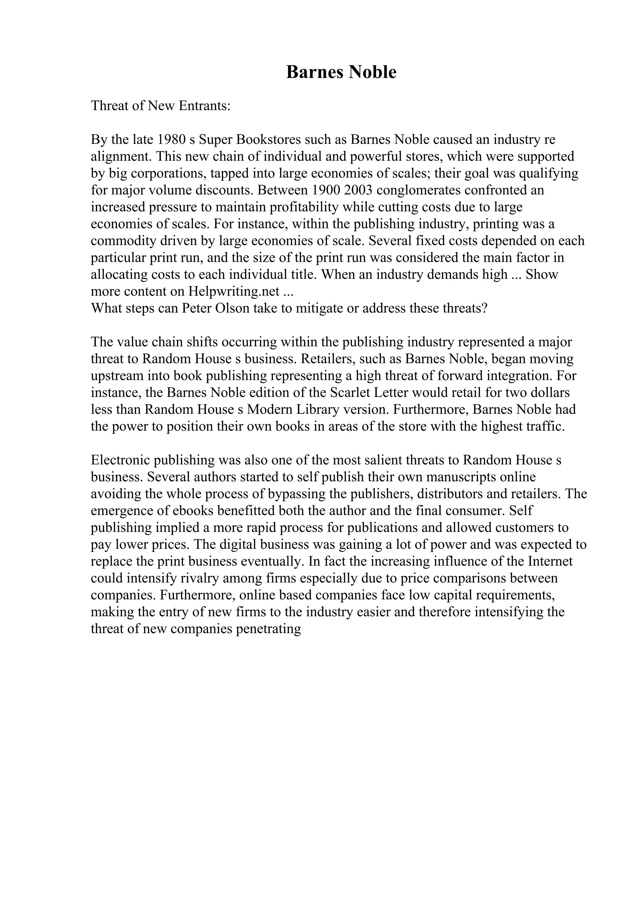 Barnes Noble
Threat of New Entrants:
By the late 1980 s Super Bookstores such as Barnes Noble caused an industry re
alignment. This new chain of individual and powerful stores, which were supported
by big corporations, tapped into large economies of scales; their goal was qualifying
for major volume discounts. Between 1900 2003 conglomerates confronted an
increased pressure to maintain profitability while cutting costs due to large
economies of scales. For instance, within the publishing industry, printing was a
commodity driven by large economies of scale. Several fixed costs depended on each
particular print run, and the size of the print run was considered the main factor in
allocating costs to each individual title. When an industry demands high ... Show
more content on Helpwriting.net ...
What steps can Peter Olson take to mitigate or address these threats?
The value chain shifts occurring within the publishing industry represented a major
threat to Random House s business. Retailers, such as Barnes Noble, began moving
upstream into book publishing representing a high threat of forward integration. For
instance, the Barnes Noble edition of the Scarlet Letter would retail for two dollars
less than Random House s Modern Library version. Furthermore, Barnes Noble had
the power to position their own books in areas of the store with the highest traffic.
Electronic publishing was also one of the most salient threats to Random House s
business. Several authors started to self publish their own manuscripts online
avoiding the whole process of bypassing the publishers, distributors and retailers. The
emergence of ebooks benefitted both the author and the final consumer. Self
publishing implied a more rapid process for publications and allowed customers to
pay lower prices. The digital business was gaining a lot of power and was expected to
replace the print business eventually. In fact the increasing influence of the Internet
could intensify rivalry among firms especially due to price comparisons between
companies. Furthermore, online based companies face low capital requirements,
making the entry of new firms to the industry easier and therefore intensifying the
threat of new companies penetrating
 