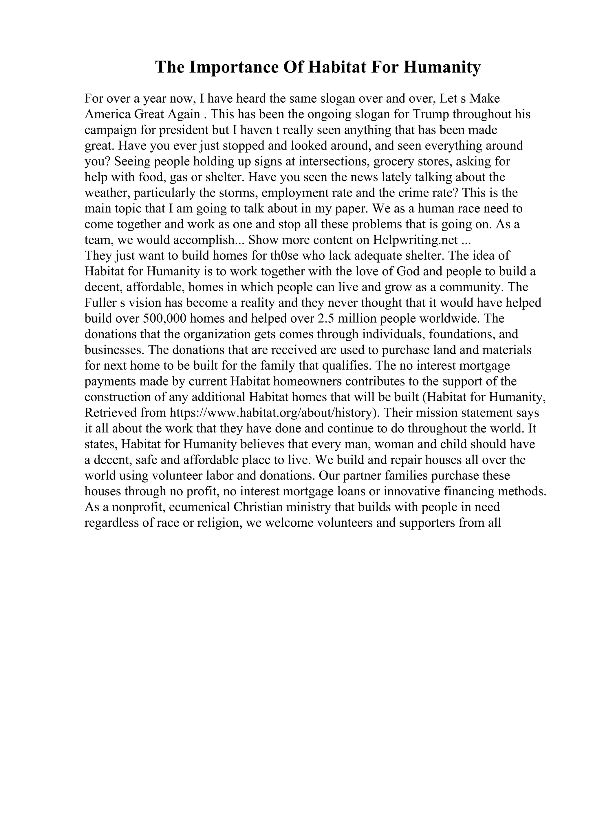 The Importance Of Habitat For Humanity
For over a year now, I have heard the same slogan over and over, Let s Make
America Great Again . This has been the ongoing slogan for Trump throughout his
campaign for president but I haven t really seen anything that has been made
great. Have you ever just stopped and looked around, and seen everything around
you? Seeing people holding up signs at intersections, grocery stores, asking for
help with food, gas or shelter. Have you seen the news lately talking about the
weather, particularly the storms, employment rate and the crime rate? This is the
main topic that I am going to talk about in my paper. We as a human race need to
come together and work as one and stop all these problems that is going on. As a
team, we would accomplish... Show more content on Helpwriting.net ...
They just want to build homes for th0se who lack adequate shelter. The idea of
Habitat for Humanity is to work together with the love of God and people to build a
decent, affordable, homes in which people can live and grow as a community. The
Fuller s vision has become a reality and they never thought that it would have helped
build over 500,000 homes and helped over 2.5 million people worldwide. The
donations that the organization gets comes through individuals, foundations, and
businesses. The donations that are received are used to purchase land and materials
for next home to be built for the family that qualifies. The no interest mortgage
payments made by current Habitat homeowners contributes to the support of the
construction of any additional Habitat homes that will be built (Habitat for Humanity,
Retrieved from https://www.habitat.org/about/history). Their mission statement says
it all about the work that they have done and continue to do throughout the world. It
states, Habitat for Humanity believes that every man, woman and child should have
a decent, safe and affordable place to live. We build and repair houses all over the
world using volunteer labor and donations. Our partner families purchase these
houses through no profit, no interest mortgage loans or innovative financing methods.
As a nonprofit, ecumenical Christian ministry that builds with people in need
regardless of race or religion, we welcome volunteers and supporters from all
 